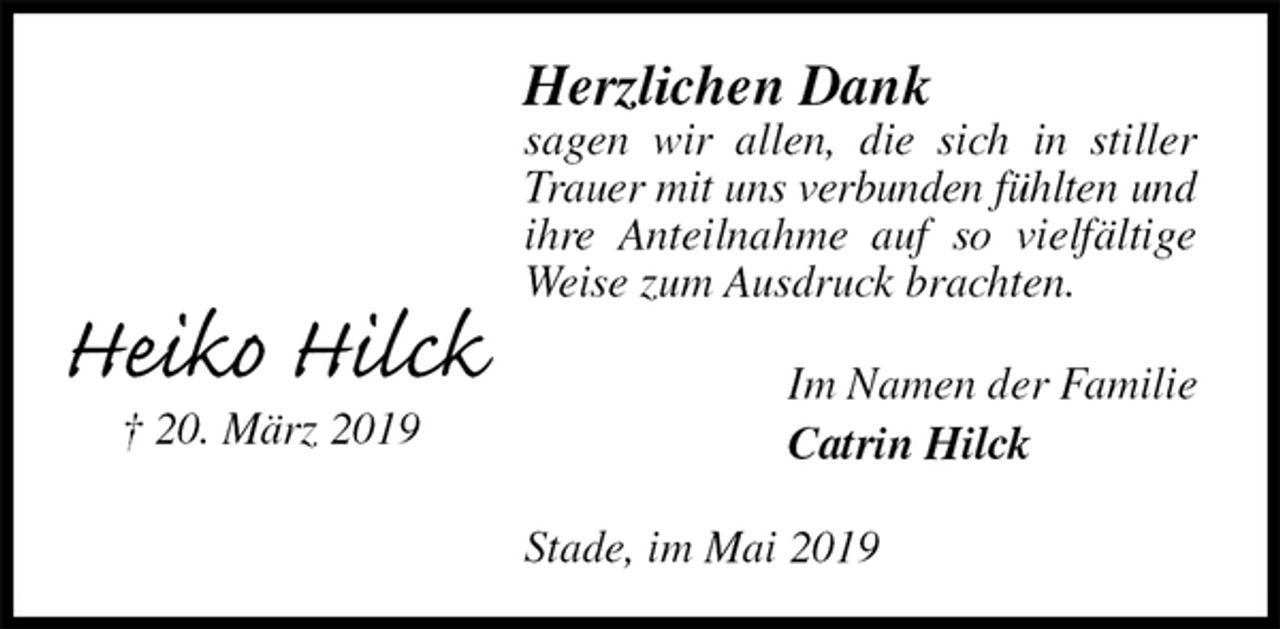 <p>Herzlichen Dank<br />sagen wir allen, die sich in stiller Trauer mit uns verbunden fühlten und<br />ihre Anteilnahme auf so vielfältige Weise zum Ausdruck brachten.<br />Im Namen der Familie<br />Catrin Hilck<br />Stade, im Mai 2019</p><p>Heiko Hilck<br />† 20. März 2019</p>