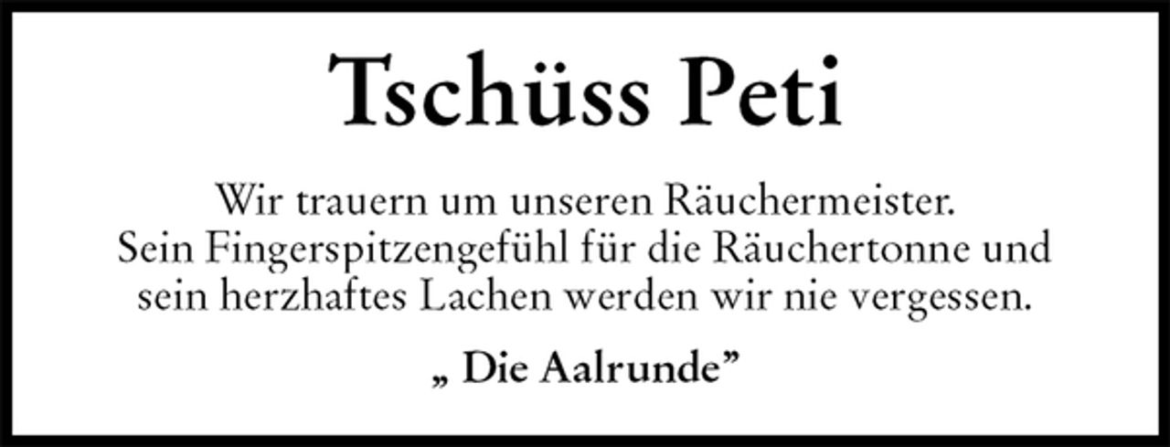 <p>Tschüss Peti<br />Wir trauern um unseren Räuchermeister.<br />Sein Fingerspitzengefühl für die Räuchertonne und<br />sein herzhaftes Lachen werden wir nie vergessen.<br />„ Die Aalrunde”</p>