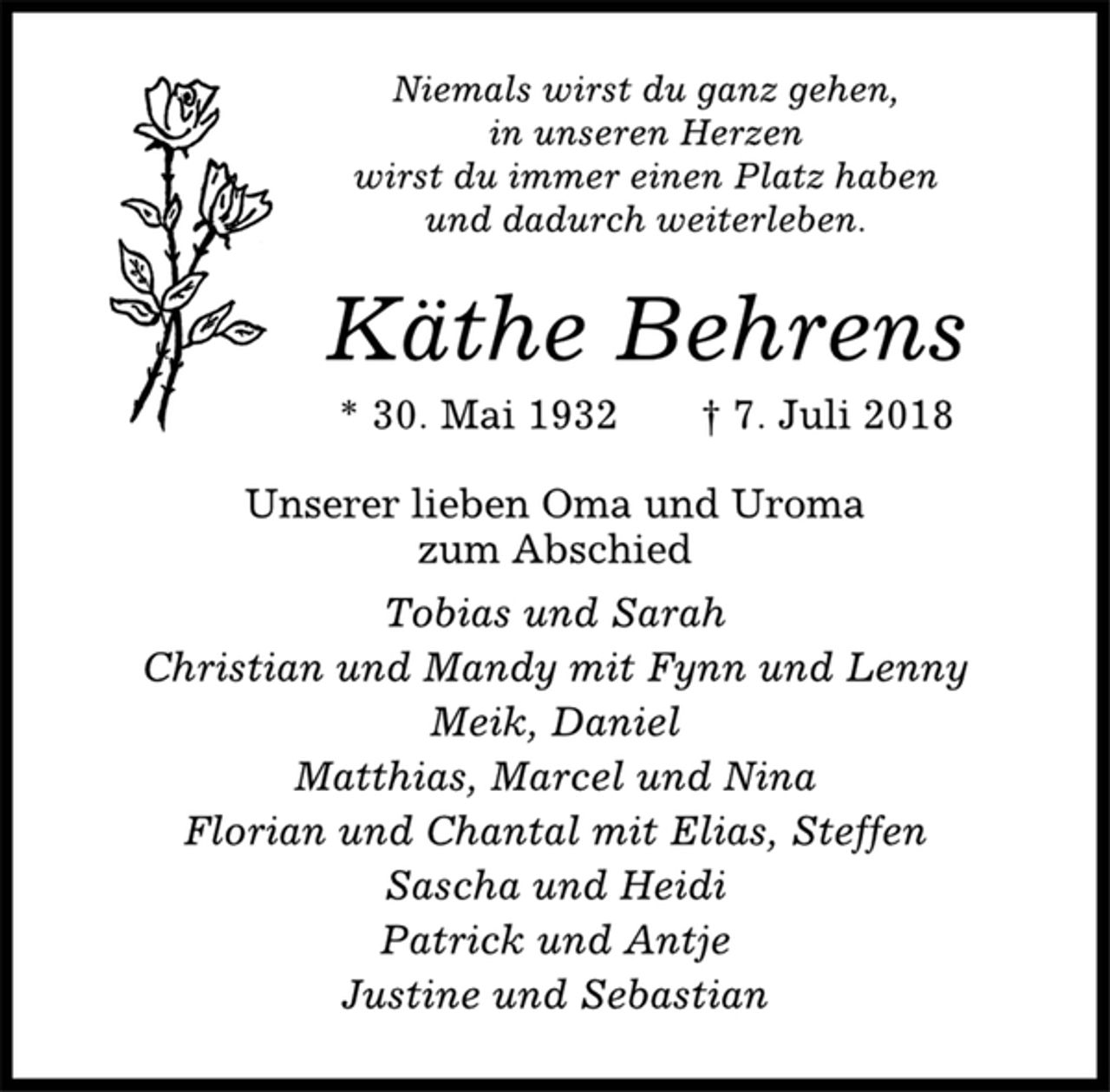 <p>Niemals wirst du ganz gehen,<br />in unseren Herzen<br />wirst du immer einen Platz haben<br />und dadurch weiterleben.<br />Käthe Behrens<br />* 30. Mai 1932 † 7. Juli 2018<br />Unserer lieben Oma und Uroma<br />zum Abschied<br />Tobias und Sarah<br />Christian und Mandy mit Fynn und Lenny<br />Meik, Daniel<br />Matthias, Marcel und Nina<br />Florian und Chantal mit Elias, Steffen<br />Sascha und Heidi<br />Patrick und Antje<br />Justine und Sebastian</p>