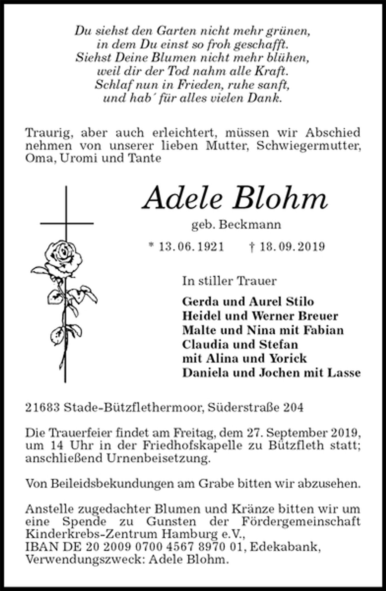 <p>Du siehst den Garten nicht mehr grünen,<br />in dem Du einst so froh geschafft.<br />Siehst Deine Blumen nicht mehr blühen,<br />weil dir der Tod nahm alle Kraft.<br />Schlaf nun in Frieden, ruhe sanft,<br />und hab´ für alles vielen Dank.<br />Traurig, aber auch erleichtert, müssen wir Abschied nehmen von unserer lieben Mutter, Schwiegermutter, Oma, Uromi und Tante<br />Adele Blohm<br />geb. Beckmann<br />* 13. 06. 1921 † 18. 09. 2019<br />In stiller Trauer<br />Gerda und Aurel Stilo<br />Heidel und Werner Breuer<br />Malte und Nina mit Fabian<br />Claudia und Stefan<br />mit Alina und Yorick<br />Daniela und Jochen mit Lasse<br />21683 Stade-Bützflethermoor, Süderstraße 204</p><p>Die Trauerfeier findet am Freitag, dem 27. September 2019,<br />um 14 Uhr in der Friedhofskapelle zu Bützfleth statt; anschließend Urnenbeisetzung.</p><p>Von Beileidsbekundungen am Grabe bitten wir abzusehen.</p><p>Anstelle zugedachter Blumen und Kränze bitten wir um eine Spende zu Gunsten der Fördergemeinschaft Kinderkrebs-Zentrum Hamburg e.V.,<br />IBAN DE 20 2009 0700 4567 8970 01, Edekabank,<br />Verwendungszweck: Adele Blohm.</p>