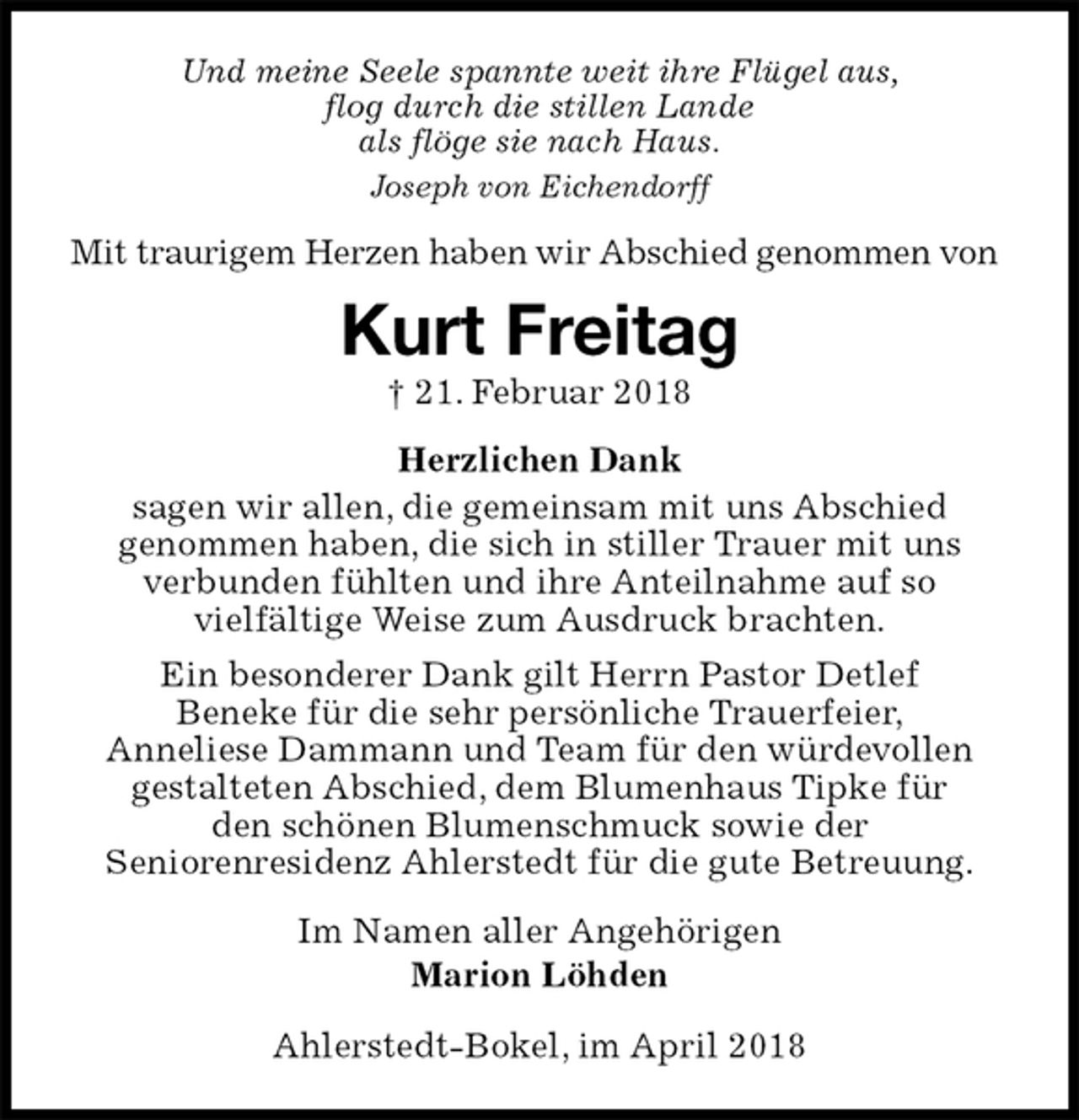 <p>Und meine Seele spannte weit ihre Flügel aus,<br />flog durch die stillen Lande<br />als flöge sie nach Haus.<br />Joseph von Eichendorff<br />Mit traurigem Herzen haben wir Abschied genommen von<br />Kurt Freitag<br />† 21. Februar 2018<br />Herzlichen Dank<br />sagen wir allen, die gemeinsam mit uns Abschied<br />genommen haben, die sich in stiller Trauer mit uns<br />verbunden fühlten und ihre Anteilnahme auf so<br />vielfältige Weise zum Ausdruck brachten.<br />Ein besonderer Dank gilt Herrn Pastor Detlef<br />Beneke für die sehr persönliche Trauerfeier,<br />Anneliese Dammann und Team für den würdevollen<br />gestalteten Abschied, dem Blumenhaus Tipke für<br />den schönen Blumenschmuck sowie der<br />Seniorenresidenz Ahlerstedt für die gute Betreuung.<br />Im Namen aller Angehörigen<br />Marion Löhden</p><p>Ahlerstedt-Bokel, im April 2018</p>
