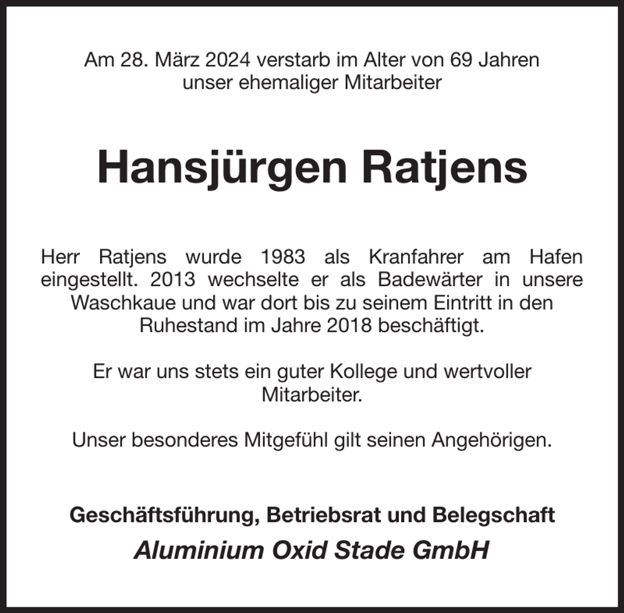 <p>Am 28. März 2024 verstarb im Alter von 69 Jahren<br />unser ehemaliger Mitarbeiter<br />Hansjürgen Ratjens<br />Herr Ratjens wurde 1983 als Kranfahrer am Hafen<br />eingestellt. 2013 wechselte er als Badewärter in unsere Waschkaue und war dort bis zu seinem Eintritt in den<br />Ruhestand im Jahre 2018 beschäftigt.</p><p>Er war uns stets ein guter Kollege und wertvoller<br />Mitarbeiter.</p><p>Unser besonderes Mitgefühl gilt seinen Angehörigen.<br />Geschäftsführung, Betriebsrat und Belegschaft</p><p>Aluminium Oxid Stade GmbH</p>