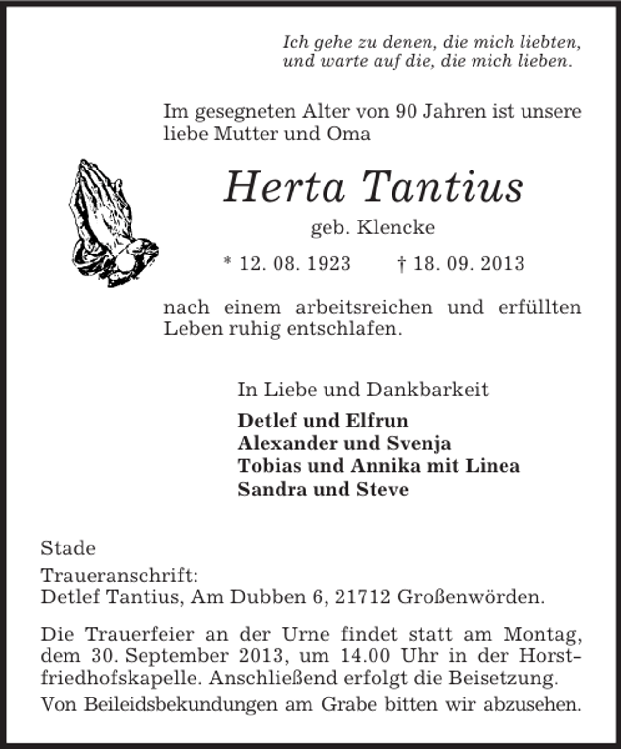 <p>Ich gehe zu denen, die mich liebten,<br />und warte auf die, die mich lieben.</p><p>Im gesegneten Alter von 90 Jahren ist unsere<br />liebe Mutter und Oma</p><p>Herta Tantius<br />geb. Klencke<br />* 12. 08. 1923</p><p>† 18. 09. 2013</p><p>nach einem arbeitsreichen und erfüllten<br />Leben ruhig entschlafen.<br />In Liebe und Dankbarkeit<br />Detlef und Elfrun<br />Alexander und Svenja<br />Tobias und Annika mit Linea<br />Sandra und Steve<br />Stade<br />Traueranschrift:<br />Detlef Tantius, Am Dubben 6, 21712 Großenwörden.<br />Die Trauerfeier an der Urne findet statt am Montag,<br />dem 30. September 2013, um 14.00 Uhr in der Horstfriedhofskapelle. Anschließend erfolgt die Beisetzung.<br />Von Beileidsbekundungen am Grabe bitten wir abzusehen.</p>