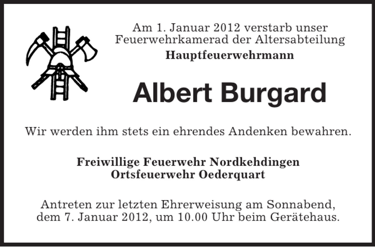 <p>Am 1. Januar 2012 verstarb unser<br />Feuerwehrkamerad der Altersabteilung<br />Hauptfeuerwehrmann</p><p>Albert Burgard<br />Wir werden ihm stets ein ehrendes Andenken bewahren.<br />Freiwillige Feuerwehr Nordkehdingen<br />Ortsfeuerwehr Oederquart<br />Antreten zur letzten Ehrerweisung am Sonnabend,<br />dem 7. Januar 2012, um 10.00 Uhr beim Gerätehaus.</p>