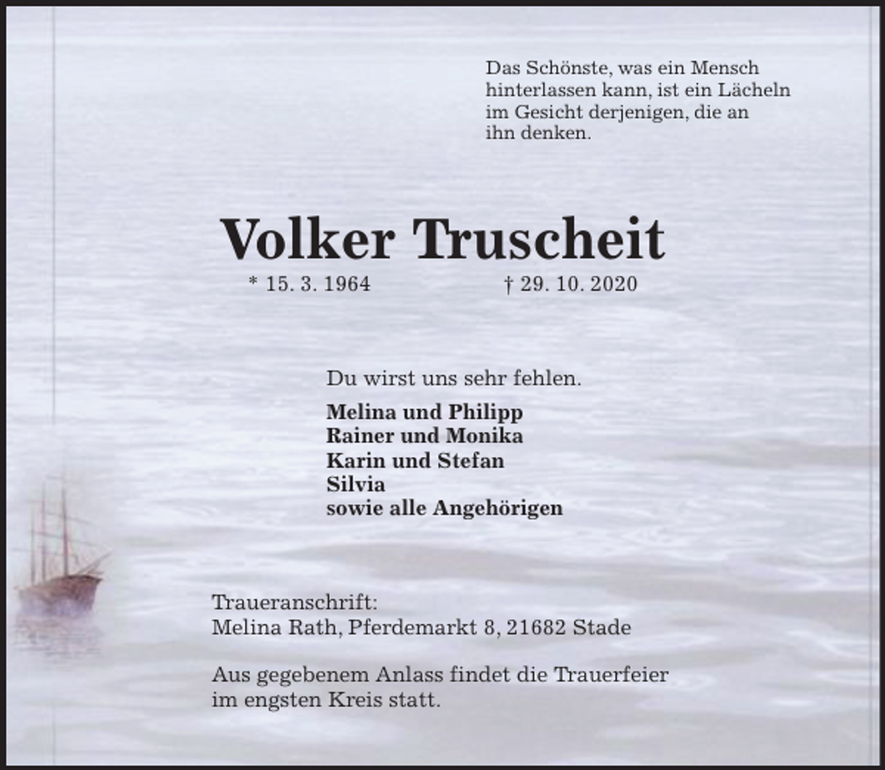 <p>Das Schönste, was ein Mensch<br />hinterlassen kann, ist ein Lächeln<br />im Gesicht derjenigen, die an<br />ihn denken.<br />Volker Truscheit<br />* 15. 3. 1964 † 29. 10. 2020<br />Du wirst uns sehr fehlen.<br />Melina und Philipp<br />Rainer und Monika<br />Karin und Stefan<br />Silvia<br />sowie alle Angehörigen<br />Traueranschrift:<br />Melina Rath, Pferdemarkt 8, 21682 Stade</p>
<p>Aus gegebenem Anlass findet die Trauerfeier<br />im engsten Kreis statt.</p>
