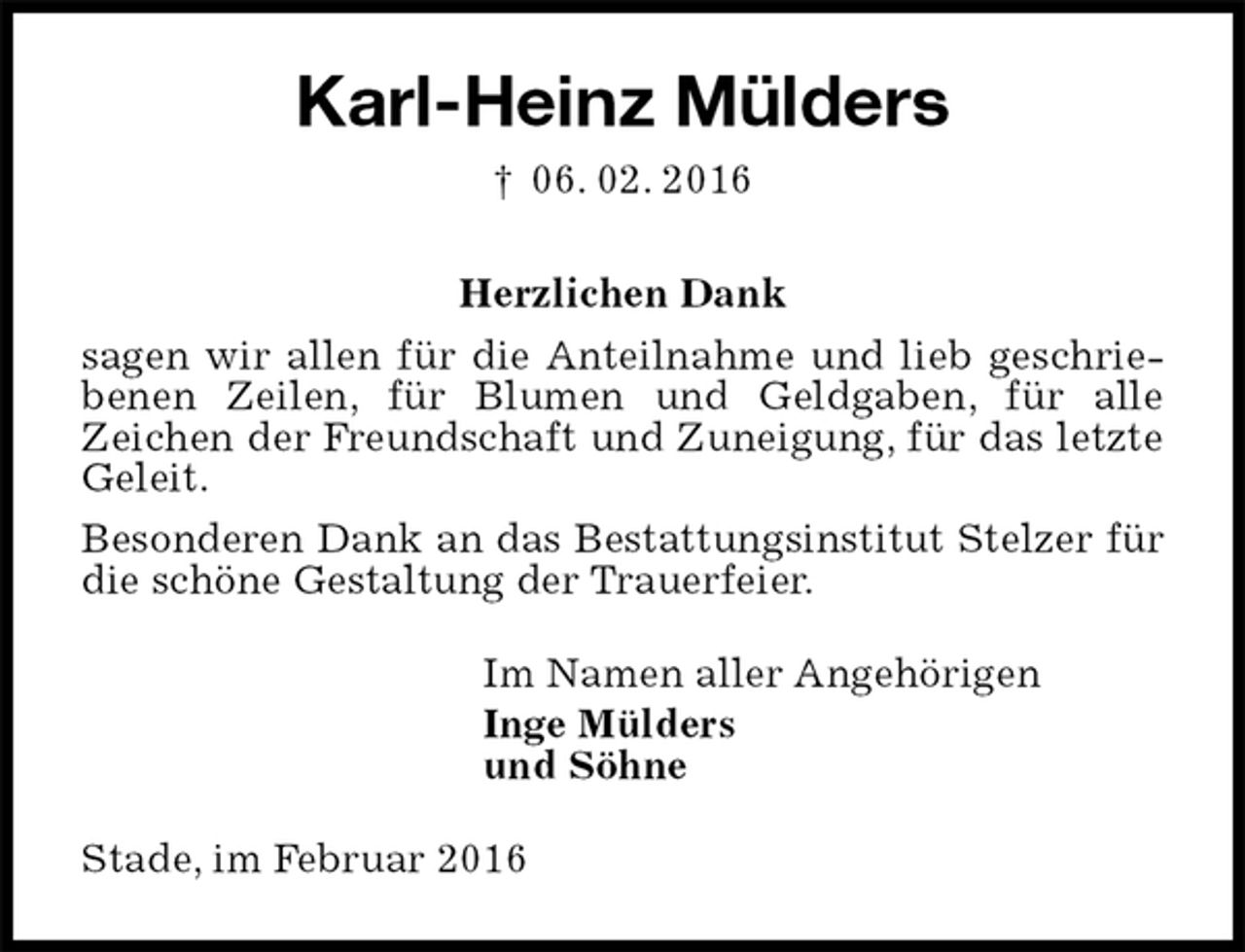 <p>Karl-Heinz Mülders<br />† 06. 02. 2016<br />Herzlichen Dank<br />sagen wir allen für die Anteilnahme und lieb geschriebenen Zeilen, für Blumen und Geldgaben, für alle<br />Zeichen der Freundschaft und Zuneigung, für das letzte Geleit.<br />Besonderen Dank an das Bestattungsinstitut Stelzer für die schöne Gestaltung der Trauerfeier.<br />Im Namen aller Angehörigen<br />Inge Mülders<br />und Söhne<br />Stade, im Februar 2016</p>