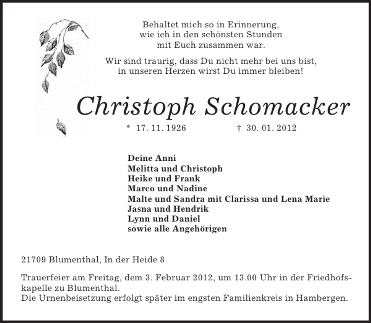<p>Behaltet mich so in Erinnerung,<br />wie ich in den schönsten Stunden<br />mit Euch zusammen war.<br />Wir sind traurig, dass Du nicht mehr bei uns bist,<br />in unseren Herzen wirst Du immer bleiben!<br />Christoph Schomacker<br />* 17. 11. 1926 † 30. 01. 2012<br />Deine Anni<br />Melitta und Christoph<br />Heike und Frank<br />Marco und Nadine<br />Malte und Sandra mit Clarissa und Lena Marie<br />Jasna und Hendrik<br />Lynn und Daniel<br />sowie alle Angehörigen<br />21709 Blumenthal, In der Heide 8<br />Trauerfeier am Freitag, dem 3. Februar 2012, um 13.00 Uhr in der Friedhofskapelle zu Blumenthal.<br />Die Urnenbeisetzung erfolgt später im engsten Familienkreis in Hambergen.</p>