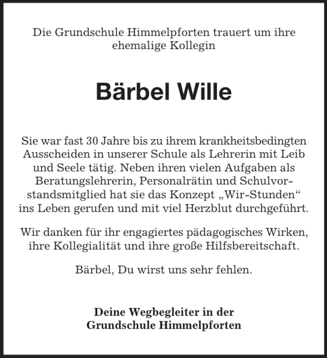 <p>Die Grundschule Himmelpforten trauert um ihre<br />ehemalige Kollegin<br />Bärbel Wille<br />Sie war fast 30 Jahre bis zu ihrem krankheitsbedingten<br />Ausscheiden in unserer Schule als Lehrerin mit Leib und Seele tätig. Neben ihren vielen Aufgaben als<br />Beratungslehrerin, Personalrätin und Schulvor- standsmitglied hat sie das Konzept „Wir-Stunden“ ins Leben gerufen und mit viel Herzblut durchgeführt.<br />Wir danken für ihr engagiertes pädagogisches Wirken,<br />ihre Kollegialität und ihre große Hilfsbereitschaft.<br />Bärbel, Du wirst uns sehr fehlen.<br />Deine Wegbegleiter in der<br />Grundschule Himmelpforten</p>