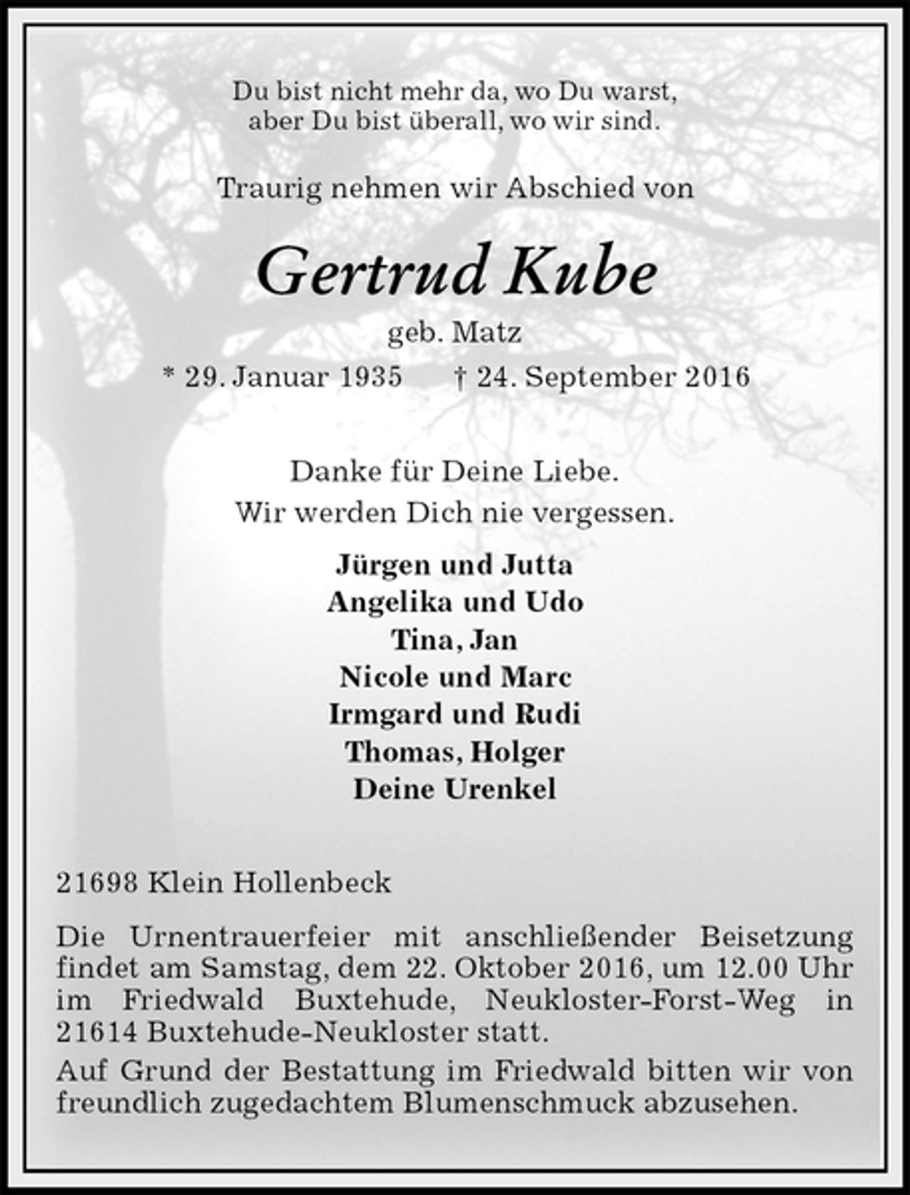 <p>Du bist nicht mehr da, wo Du warst,<br />aber Du bist überall, wo wir sind.<br />Traurig nehmen wir Abschied von<br />Gertrud Kube<br />geb. Matz<br />* 29. Januar 1935 † 24. September 2016<br />Danke für Deine Liebe.<br />Wir werden Dich nie vergessen.<br />Jürgen und Jutta<br />Angelika und Udo<br />Tina, Jan<br />Nicole und Marc<br />Irmgard und Rudi<br />Thomas, Holger<br />Deine Urenkel<br />21698 Klein Hollenbeck<br />Die Urnentrauerfeier mit anschließender Beisetzung<br />findet am Samstag, dem 22. Oktober 2016, um 12.00 Uhr im Friedwald Buxtehude, Neukloster-Forst-Weg in 21614 Buxtehude-Neukloster statt.<br />Auf Grund der Bestattung im Friedwald bitten wir von freundlich zugedachtem Blumenschmuck abzusehen.</p>