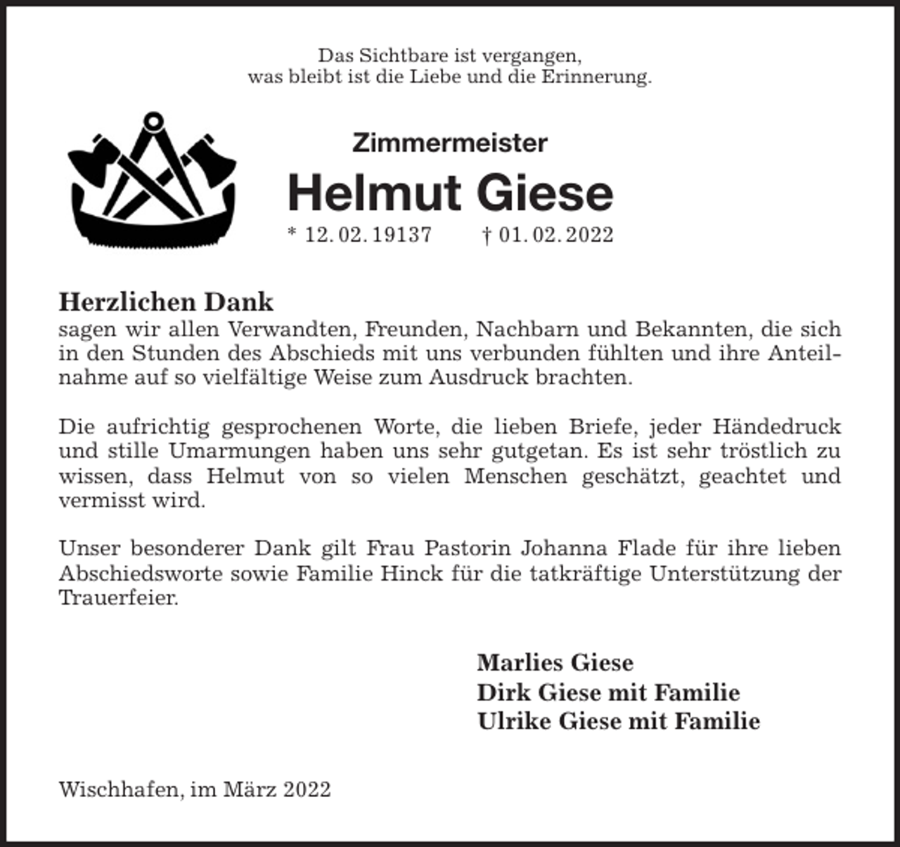 <p>Das Sichtbare ist vergangen,<br />was bleibt ist die Liebe und die Erinnerung.<br />Zimmermeister<br />Helmut Giese<br />* 12. 02. 19137 † 01. 02. 2022<br />Herzlichen Dank<br />sagen wir allen Verwandten, Freunden, Nachbarn und Bekannten, die sich in den Stunden des Abschieds mit uns verbunden fühlten und ihre Anteilnahme auf so vielfältige Weise zum Ausdruck brachten.</p>
<p>Die aufrichtig gesprochenen Worte, die lieben Briefe, jeder Händedruck und stille Umarmungen haben uns sehr gutgetan. Es ist sehr tröstlich zu wissen, dass Helmut von so vielen Menschen geschätzt, geachtet und<br />vermisst wird.</p>
<p>Unser besonderer Dank gilt Frau Pastorin Johanna Flade für ihre lieben Abschiedsworte sowie Familie Hinck für die tatkräftige Unterstützung der Trauerfeier.<br />Marlies Giese<br />Dirk Giese mit Familie<br />Ulrike Giese mit Familie<br />Wischhafen, im März 2022</p>