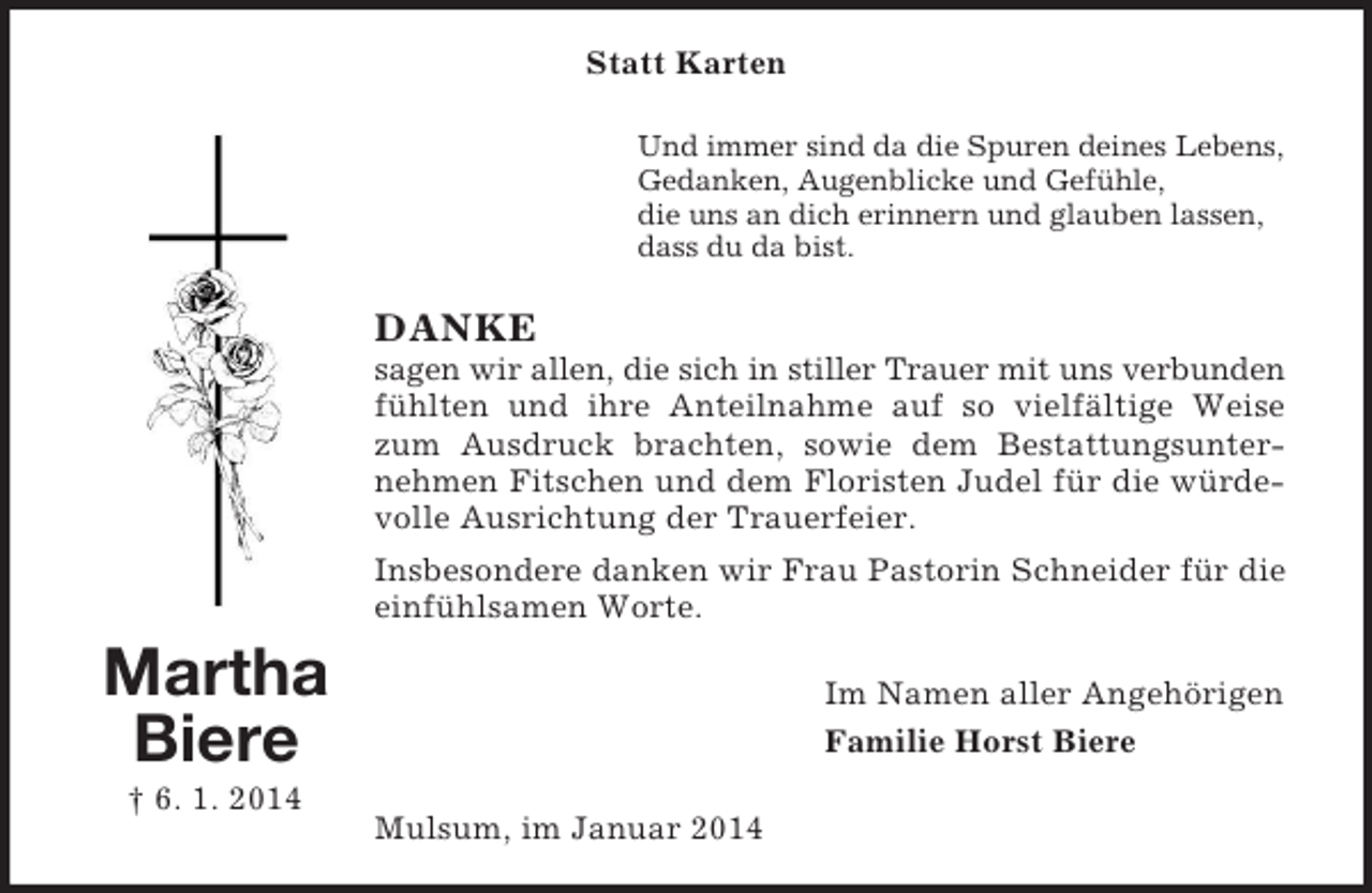 <p>Martha<br />Biere<br />† 6. 1. 2014<br />Statt Karten<br />Und immer sind da die Spuren deines Lebens,<br />Gedanken, Augenblicke und Gefühle,<br />die uns an dich erinnern und glauben lassen,<br />dass du da bist.<br />DANKE<br />sagen wir allen, die sich in stiller Trauer mit uns verbunden<br />fühlten und ihre Anteilnahme auf so vielfältige Weise zum Ausdruck brachten, sowie dem Bestattungsunternehmen Fitschen und dem Floristen Judel für die würdevolle Ausrichtung der Trauerfeier.<br />Insbesondere danken wir Frau Pastorin Schneider für die einfühlsamen Worte.<br />Im Namen aller Angehörigen<br />Familie Horst Biere<br />Mulsum, im Januar 2014</p>