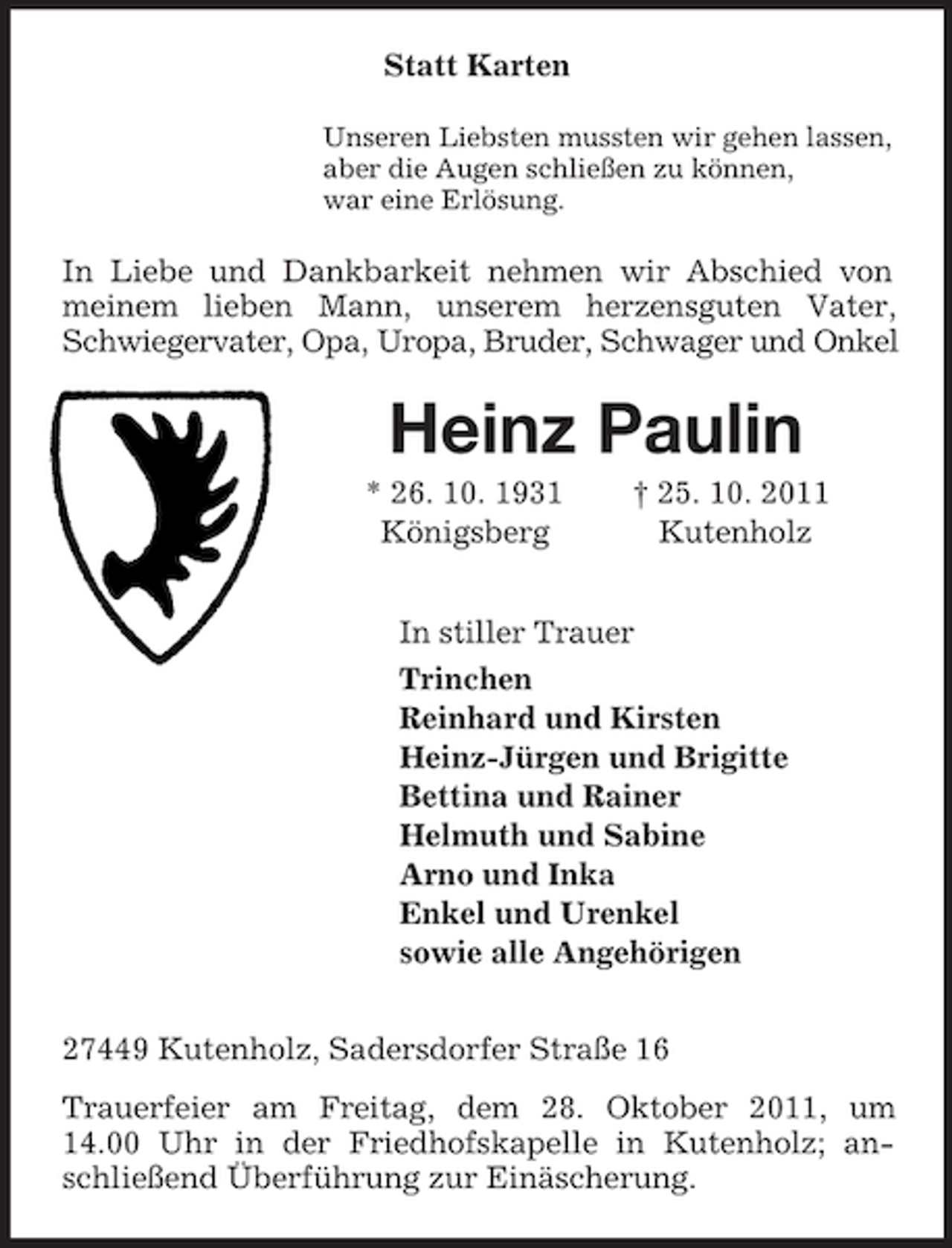<p>Statt Karten<br />Unseren Liebsten mussten wir gehen lassen,<br />aber die Augen schließen zu können,<br />war eine Erlösung.</p><p>In Liebe und Dankbarkeit nehmen wir Abschied von<br />meinem lieben Mann, unserem herzensguten Vater,<br />Schwiegervater, Opa, Uropa, Bruder, Schwager und Onkel</p><p>Heinz Paulin<br />* 26. 10. 1931<br />Königsberg</p><p>† 25. 10. 2011<br />Kutenholz</p><p>In stiller Trauer<br />Trinchen<br />Reinhard und Kirsten<br />Heinz-Jürgen und Brigitte<br />Bettina und Rainer<br />Helmuth und Sabine<br />Arno und Inka<br />Enkel und Urenkel<br />sowie alle Angehörigen<br />27449 Kutenholz, Sadersdorfer Straße 16<br />Trauerfeier am Freitag, dem 28. Oktober 2011, um<br />14.00 Uhr in der Friedhofskapelle in Kutenholz; anschließend Überführung zur Einäscherung.</p>