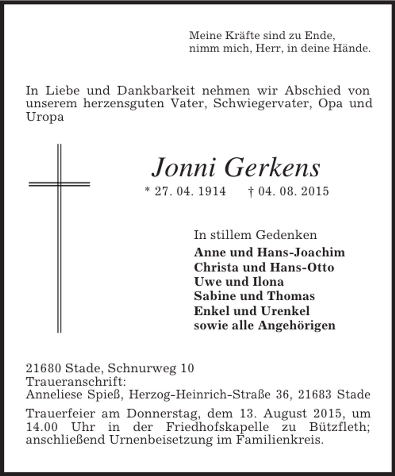<p>Meine Kräfte sind zu Ende,<br />nimm mich, Herr, in deine Hände.<br />In Liebe und Dankbarkeit nehmen wir Abschied von unserem herzensguten Vater, Schwiegervater, Opa und Uropa<br />Jonni Gerkens<br />* 27. 04. 1914 † 04. 08. 2015<br />In stillem Gedenken<br />Anne und Hans-Joachim<br />Christa und Hans-Otto<br />Uwe und Ilona<br />Sabine und Thomas<br />Enkel und Urenkel<br />sowie alle Angehörigen<br />21680 Stade, Schnurweg 10<br />Traueranschrift:<br />Anneliese Spieß, Herzog-Heinrich-Straße 36, 21683 Stade<br />Trauerfeier am Donnerstag, dem 13. August 2015, um 14.00 Uhr in der Friedhofskapelle zu Bützfleth;<br />anschließend Urnenbeisetzung im Familienkreis.</p>
