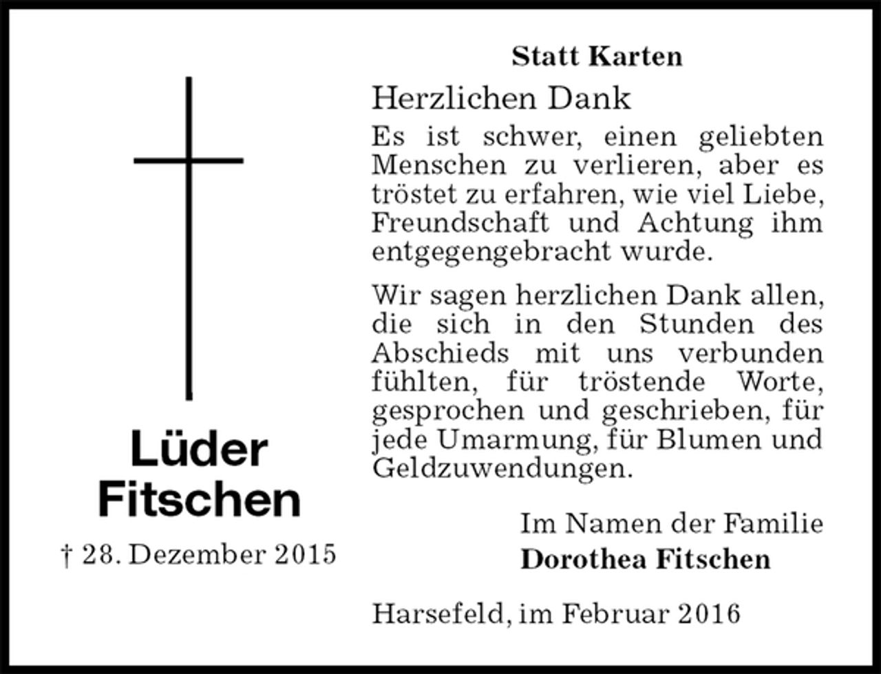 <p>Statt Karten<br />Herzlichen Dank<br />Es ist schwer, einen geliebten Menschen zu verlieren, aber es tröstet zu erfahren, wie viel Liebe, Freundschaft und Achtung ihm entgegengebracht wurde.<br />Wir sagen herzlichen Dank allen, die sich in den Stunden des<br />Abschieds mit uns verbunden fühlten, für tröstende Worte,<br />gesprochen und geschrieben, für jede Umarmung, für Blumen und Geldzuwendungen.<br />Im Namen der Familie<br />Dorothea Fitschen<br />Harsefeld, im Februar 2016<br />Lüder<br />Fitschen<br />† 28. Dezember 2015</p>