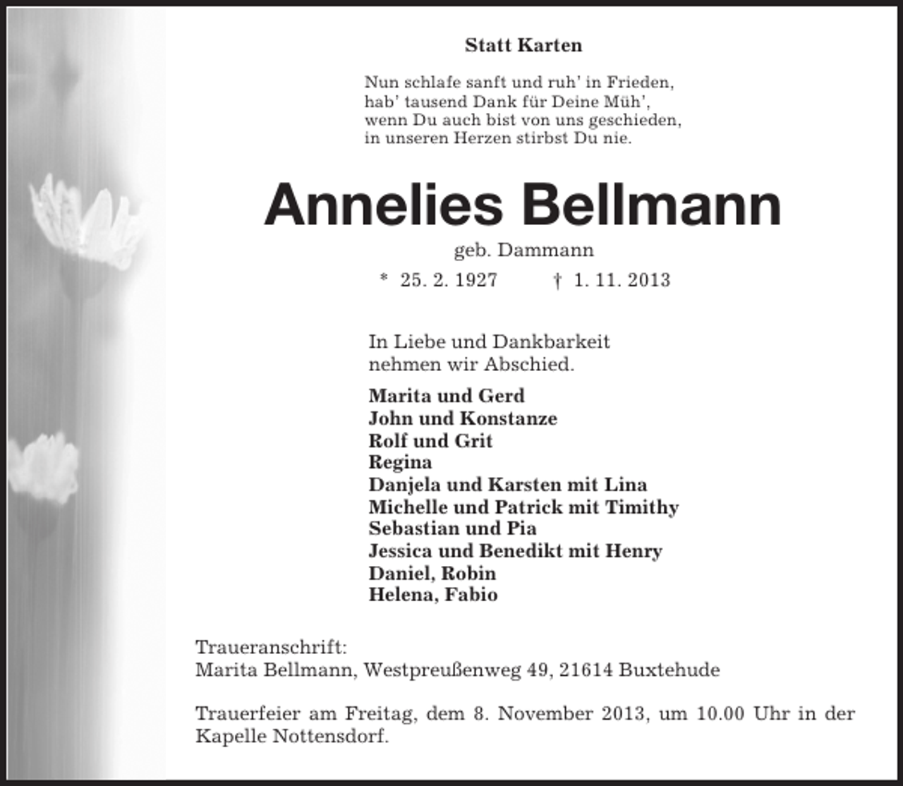 <p>Statt Karten</p><p>Nun schlafe sanft und ruh’ in Frieden,<br />hab’ tausend Dank für Deine Müh’,<br />wenn Du auch bist von uns geschieden,<br />in unseren Herzen stirbst Du nie.<br />Annelies Bellmann<br />geb. Dammann<br />* 25. 2. 1927 † 1. 11. 2013<br />In Liebe und Dankbarkeit<br />nehmen wir Abschied.<br />Marita und Gerd<br />John und Konstanze<br />Rolf und Grit<br />Regina<br />Danjela und Karsten mit Lina<br />Michelle und Patrick mit Timithy<br />Sebastian und Pia<br />Jessica und Benedikt mit Henry<br />Daniel, Robin<br />Helena, Fabio<br />Traueranschrift:<br />Marita Bellmann, Westpreußenweg 49, 21614 Buxtehude</p><p>Trauerfeier am Freitag, dem 8. November 2013, um 10.00 Uhr in der<br />Kapelle Nottensdorf.</p>