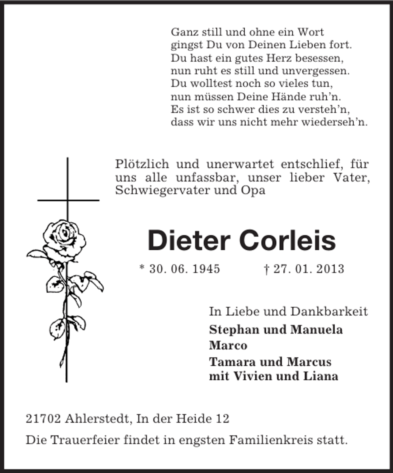 <p>Ganz still und ohne ein Wort<br />gingst Du von Deinen Lieben fort.<br />Du hast ein gutes Herz besessen,<br />nun ruht es still und unvergessen.<br />Du wolltest noch so vieles tun,<br />nun müssen Deine Hände ruh’n.<br />Es ist so schwer dies zu versteh’n,<br />dass wir uns nicht mehr wiederseh’n.</p><p>Plötzlich und unerwartet entschlief, für<br />uns alle unfassbar, unser lieber Vater,<br />Schwiegervater und Opa</p><p>Dieter Corleis<br />* 30. 06. 1945</p><p>† 27. 01. 2013</p><p>In Liebe und Dankbarkeit<br />Stephan und Manuela<br />Marco<br />Tamara und Marcus<br />mit Vivien und Liana<br />21702 Ahlerstedt, In der Heide 12<br />Die Trauerfeier findet in engsten Familienkreis statt.</p>