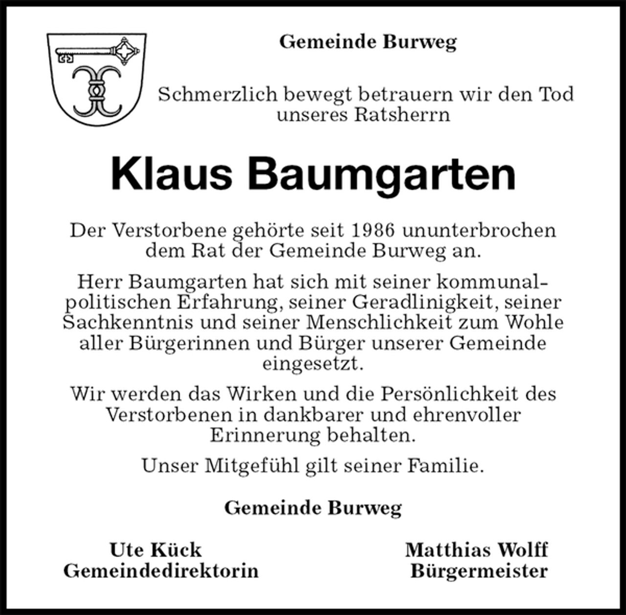 <p>Gemeinde Burweg<br />Schmerzlich bewegt betrauern wir den Tod<br />unseres Ratsherrn<br />Klaus Baumgarten<br />Der Verstorbene gehörte seit 1986 ununterbrochen<br />dem Rat der Gemeinde Burweg an.<br />Herr Baumgarten hat sich mit seiner kommunal-<br />politischen Erfahrung, seiner Geradlinigkeit, seiner Sachkenntnis und seiner Menschlichkeit zum Wohle<br />aller Bürgerinnen und Bürger unserer Gemeinde<br />eingesetzt.<br />Wir werden das Wirken und die Persönlichkeit des<br />Verstorbenen in dankbarer und ehrenvoller<br />Erinnerung behalten.<br />Unser Mitgefühl gilt seiner Familie.<br />Gemeinde Burweg<br />Ute Kück Matthias Wolff<br />Gemeindedirektorin Bürgermeister</p>