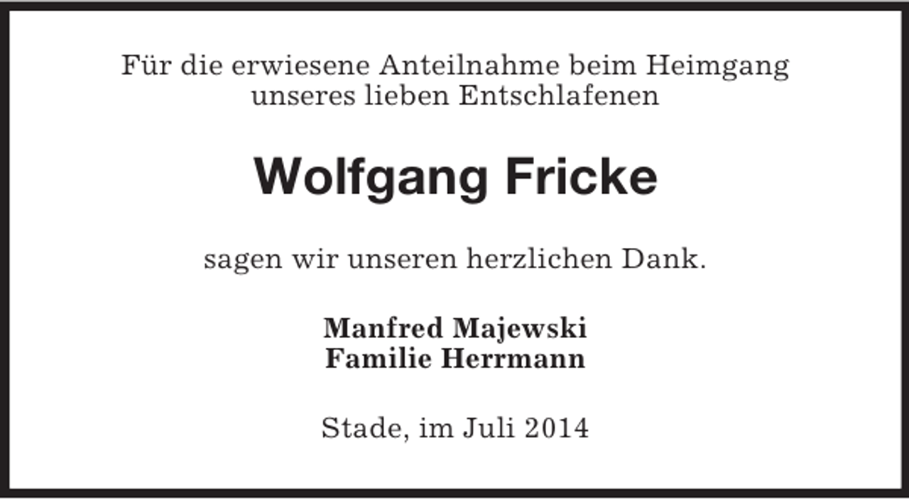 <p>Für die erwiesene Anteilnahme beim Heimgang<br />unseres lieben Entschlafenen<br />Wolfgang Fricke<br />sagen wir unseren herzlichen Dank.<br />Manfred Majewski<br />Familie Herrmann<br />Stade, im Juli 2014</p>