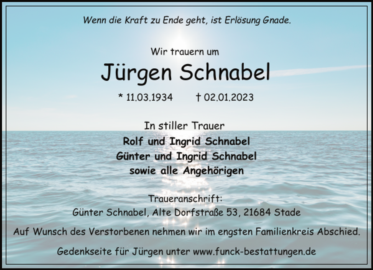 <p>Wenn die Kraft zu Ende geht, ist Erlösung Gnade.<br />Wir trauern um<br />Jürgen Schnabel<br />* 11.03.1934 † 02.01.2023<br />In stiller Trauer<br />Rolf und Ingrid Schnabel<br />Günter und Ingrid Schnabel<br />sowie alle Angehörigen<br />Traueranschrift:<br />Günter Schnabel, Alte Dorfstraße 53, 21684 Stade<br />Auf Wunsch des Verstorbenen nehmen wir im engsten Familienkreis Abschied.<br />Gedenkseite für Jürgen unter www.funck-bestattungen.de</p>