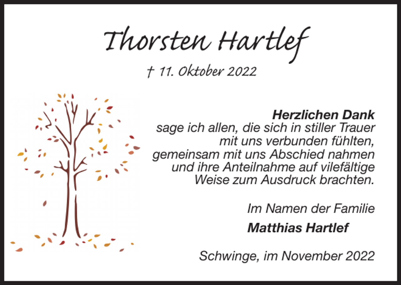 <p>Thorsten Hartlef<br />† 11. Oktober 2022</p><p>Herzlichen Dank<br />sage ich allen, die sich in stiller Trauer<br />mit uns verbunden fühlten,<br />gemeinsam mit uns Abschied nahmen<br />und ihre Anteilnahme auf vilefältige<br />Weise zum Ausdruck brachten.<br />Im Namen der Familie</p><p>Matthias Hartlef<br />Schwinge, im November 2022</p>