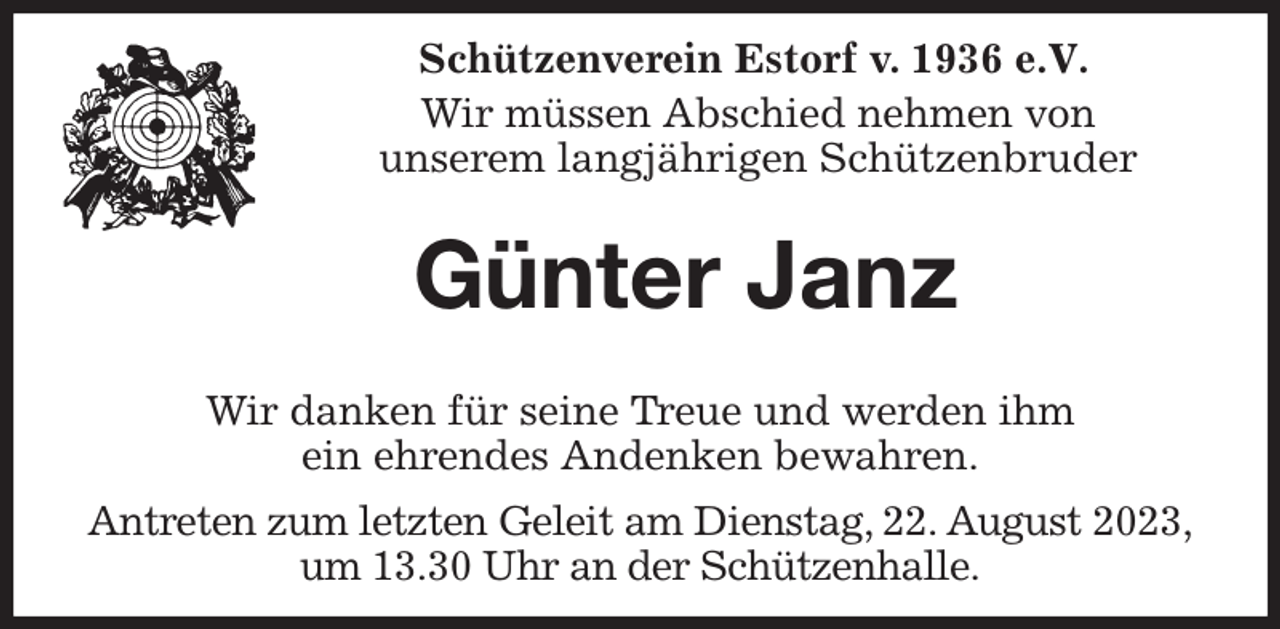 <p>Schützenverein Estorf v. 1936 e.V.</p><p>Wir müssen Abschied nehmen von<br />unserem langjährigen Schützenbruder<br />Günter Janz</p><p>Wir danken für seine Treue und werden ihm<br />ein ehrendes Andenken bewahren.<br />Antreten zum letzten Geleit am Dienstag, 22. August 2023,<br />um 13.30 Uhr an der Schützenhalle.</p>
