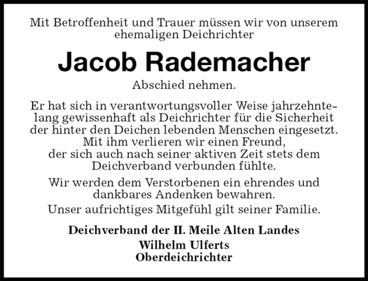 <p>Mit Betroffenheit und Trauer müssen wir von unserem ehemaligen Deichrichter<br />Jacob Rademacher<br />Abschied nehmen.<br />Er hat sich in verantwortungsvoller Weise jahrzehntelang gewissenhaft als Deichrichter für die Sicherheit der hinter den Deichen lebenden Menschen eingesetzt.<br />Mit ihm verlieren wir einen Freund,<br />der sich auch nach seiner aktiven Zeit stets dem<br />Deichverband verbunden fühlte.<br />Wir werden dem Verstorbenen ein ehrendes und<br />dankbares Andenken bewahren.<br />Unser aufrichtiges Mitgefühl gilt seiner Familie.<br />Deichverband der II. Meile Alten Landes<br />Wilhelm Ulferts<br />Oberdeichrichter</p>