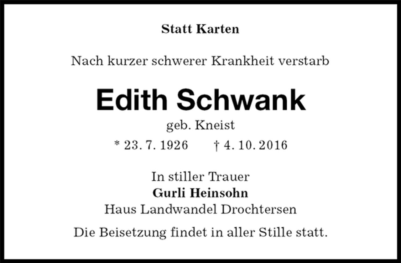 <p>Statt Karten<br />Nach kurzer schwerer Krankheit verstarb<br />Edith Schwank<br />geb. Kneist<br />* 23. 7. 1926 † 4. 10. 2016<br />In stiller Trauer<br />Gurli Heinsohn<br />Haus Landwandel Drochtersen<br />Die Beisetzung findet in aller Stille statt.</p>