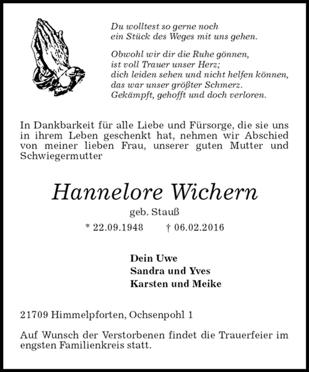<p>Du wolltest so gerne noch<br />ein Stück des Weges mit uns gehen.<br />Obwohl wir dir die Ruhe gönnen,<br />ist voll Trauer unser Herz;<br />dich leiden sehen und nicht helfen können,<br />das war unser größter Schmerz.<br />Gekämpft, gehofft und doch verloren.<br />In Dankbarkeit für alle Liebe und Fürsorge, die sie uns in ihrem Leben geschenkt hat, nehmen wir Abschied von meiner lieben Frau, unserer guten Mutter und Schwiegermutter<br />Hannelore Wichern<br />geb. Stauß<br />* 22.09.1948 † 06.02.2016<br />Dein Uwe<br />Sandra und Yves<br />Karsten und Meike<br />21709 Himmelpforten, Ochsenpohl 1<br />Auf Wunsch der Verstorbenen findet die Trauerfeier im engsten Familienkreis statt.</p>