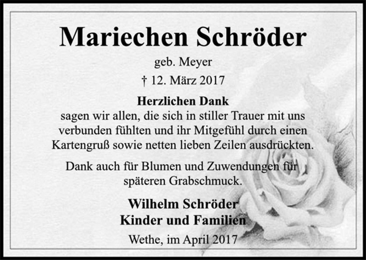 <p>Mariechen Schröder<br />geb. Meyer<br />† 12. März 2017</p><p>Herzlichen Dank<br />sagen wir allen, die sich in stiller Trauer mit uns<br />verbunden fühlten und ihr Mitgefühl durch einen<br />Kartengruß sowie netten lieben Zeilen ausdrückten.<br />Dank auch für Blumen und Zuwendungen für<br />späteren Grabschmuck.</p><p>Wilhelm Schröder<br />Kinder und Familien</p><p>Wethe, im April 2017</p>