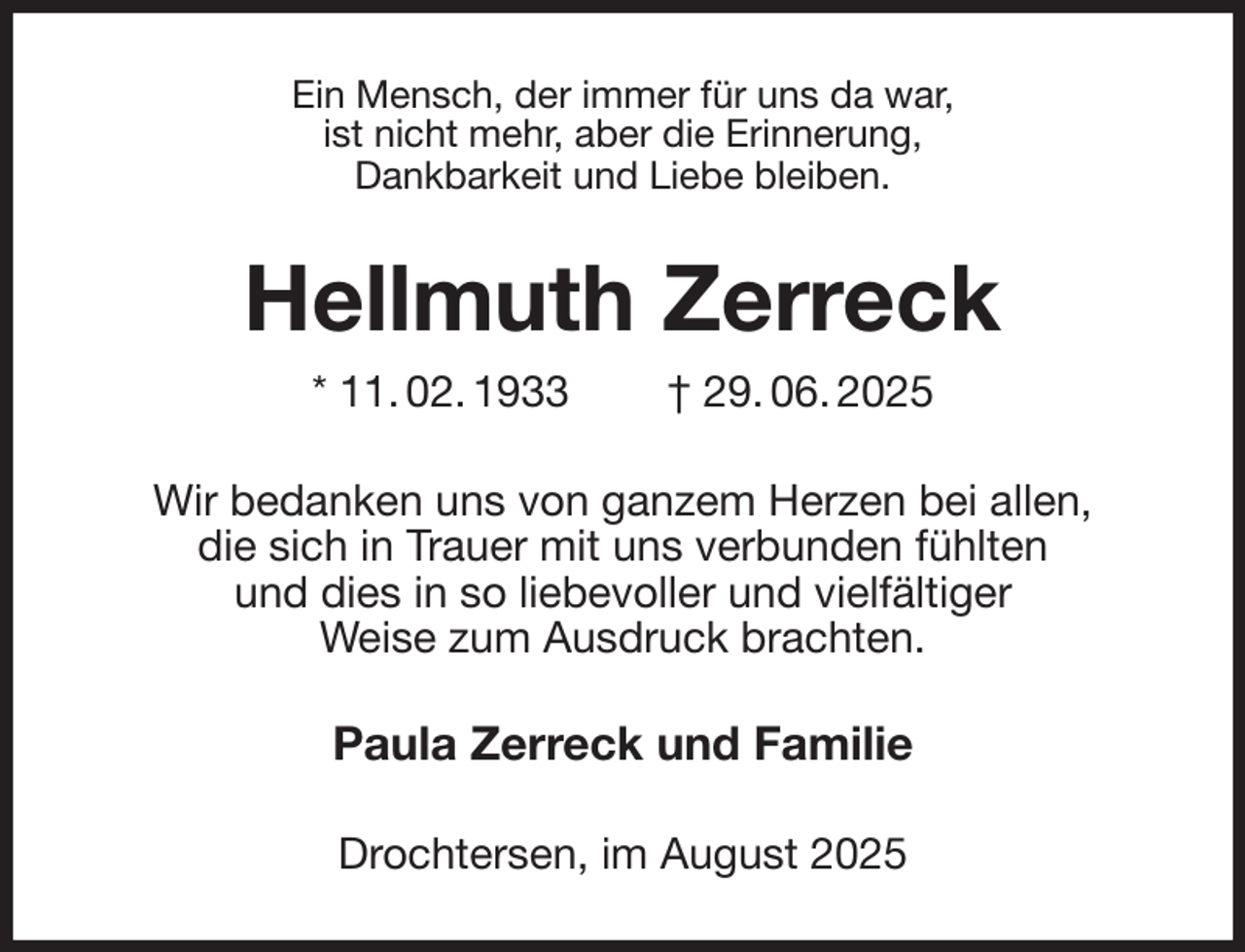 <p>Ein Mensch, der immer für uns da war,<br />ist nicht mehr, aber die Erinnerung,<br />Dankbarkeit und Liebe bleiben.<br />Hellmuth Zerreck<br />* 11. 02. 1933 † 29. 06. 2025<br />Wir bedanken uns von ganzem Herzen bei allen,<br />die sich in Trauer mit uns verbunden fühlten<br />und dies in so liebevoller und vielfältiger<br />Weise zum Ausdruck brachten.<br />Paula Zerreck und Familie<br />Drochtersen, im August 2025</p>
