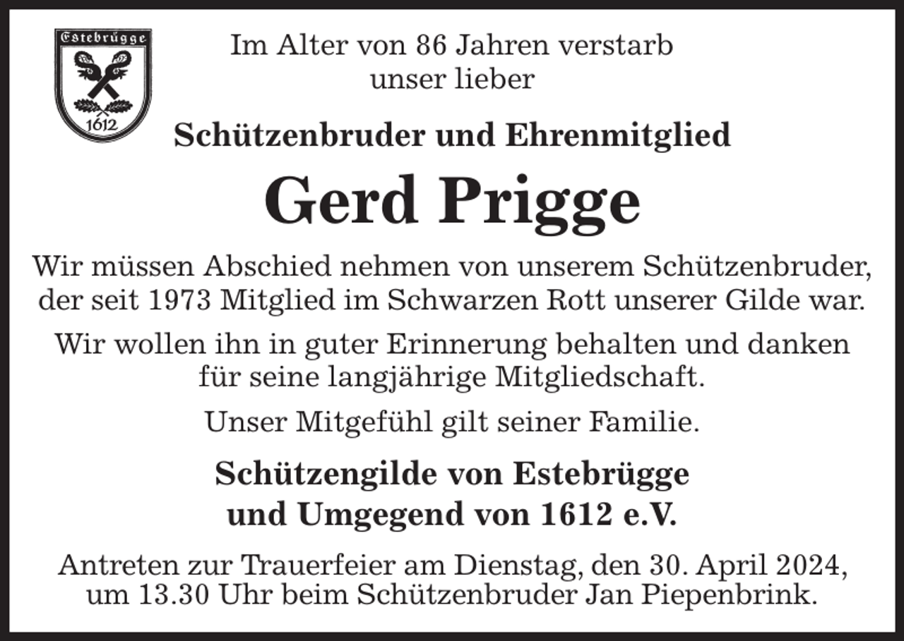 <p>Im Alter von 86 Jahren verstarb<br />unser lieber<br />Schützenbruder und Ehrenmitglied<br />Gerd Prigge<br />Wir müssen Abschied nehmen von unserem Schützenbruder,<br />der seit 1973 Mitglied im Schwarzen Rott unserer Gilde war.<br />Wir wollen ihn in guter Erinnerung behalten und danken für seine langjährige Mitgliedschaft.<br />Unser Mitgefühl gilt seiner Familie.<br />Schützengilde von Estebrügge<br />und Umgegend von 1612 e.V.<br />Antreten zur Trauerfeier am Dienstag, den 30. April 2024, um 13.30 Uhr beim Schützenbruder Jan Piepenbrink.</p>