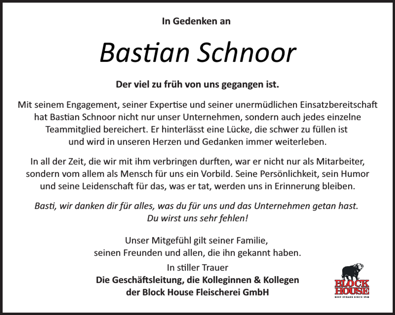 <p>In Gedenken an</p><p>Bas�an Schnoor<br />Der viel zu früh von uns gegangen ist.<br />Mit seinem Engagement, seiner Exper se und seiner unermüdlichen Einsatzbereitscha�<br />hat Bas an Schnoor nicht nur unser Unternehmen, sondern auch jedes einzelne<br />Teammitglied bereichert. Er hinterlässt eine Lücke, die schwer zu füllen ist<br />und wird in unseren Herzen und Gedanken immer weiterleben.<br />In all der Zeit, die wir mit ihm verbringen dur�en, war er nicht nur als Mitarbeiter,<br />sondern vom allem als Mensch für uns ein Vorbild. Seine Persönlichkeit, sein Humor<br />und seine Leidenscha� für das, was er tat, werden uns in Erinnerung bleiben.<br />Bas�, wir danken dir für alles, was du für uns und das Unternehmen getan hast.<br />Du wirst uns sehr fehlen!<br />Unser Mitgefühl gilt seiner Familie,<br />seinen Freunden und allen, die ihn gekannt haben.<br />In s ller Trauer<br />Die Geschä�sleitung, die Kolleginnen &amp; Kollegen<br />der Block House Fleischerei GmbH</p>