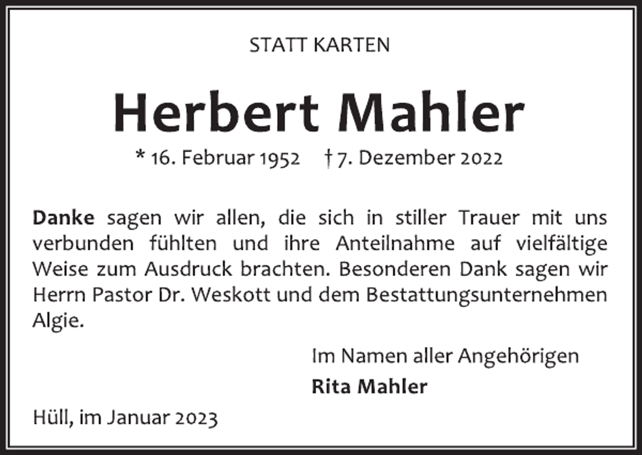 <p>STATT KARTEN<br />Herbert Mahler<br />* 16. Februar 1952 † 7. Dezember 2022<br />Danke sagen wir allen, die sich in stiller Trauer mit uns<br />verbunden fühlten und ihre Anteilnahme auf vielfältige<br />Weise zum Ausdruck brachten. Besonderen Dank sagen wir<br />Herrn Pastor Dr. Weskott und dem Bestattungsunternehmen<br />Algie.<br />Im Namen aller Angehörigen<br />Rita Mahler<br />Hüll, im Januar 2023</p>