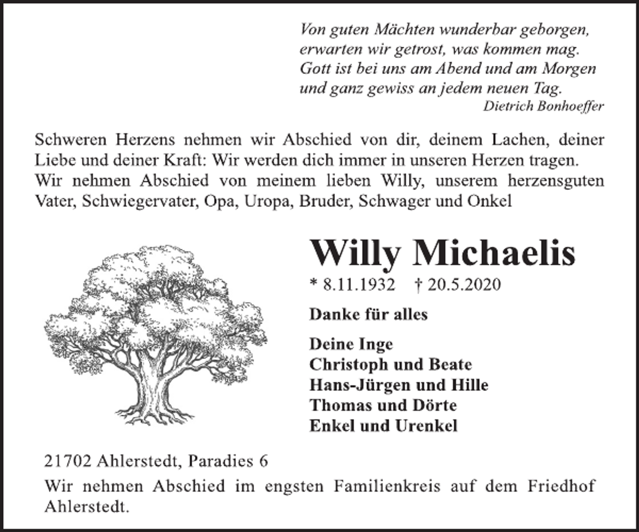 <p>Von guten Mächten wunderbar geborgen, erwarten wir getrost, was kommen mag. Gott ist bei uns am Abend und am Morgen und ganz gewiss an jedem neuen Tag. Dietrich Bonhoeffer<br />Schweren Herzens nehmen wir Abschied von dir, deinem Lachen, deiner Liebe und deiner Kraft: Wir werden dich immer in unseren Herzen tragen. Wir nehmen Abschied von meinem lieben Willy, unserem herzensguten Vater, Schwiegervater, Opa, Uropa, Bruder, Schwager und Onkel<br />Willy Michaelis<br />* 8.11.1932 † 20.5.2020<br />Danke für alles Deine Inge Christoph und Beate Hans-Jürgen und Hille Thomas und Dörte Enkel und Urenkel<br />21702 Ahlerstedt, Paradies 6<br />Wir nehmen Abschied im engsten Familienkreis auf dem Friedhof Ahlerstedt.</p>