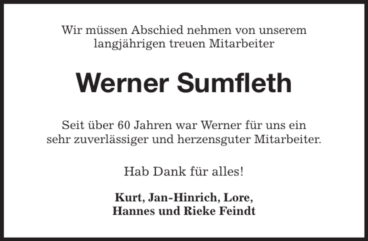 <p>Wir müssen Abschied nehmen von unserem<br />langjährigen treuen Mitarbeiter<br />Werner Sumfleth<br />Seit über 60 Jahren war Werner für uns ein<br />sehr zuverlässiger und herzensguter Mitarbeiter.<br />Hab Dank für alles!</p>
<p>Kurt, Jan-Hinrich, Lore,<br />Hannes und Rieke Feindt</p>