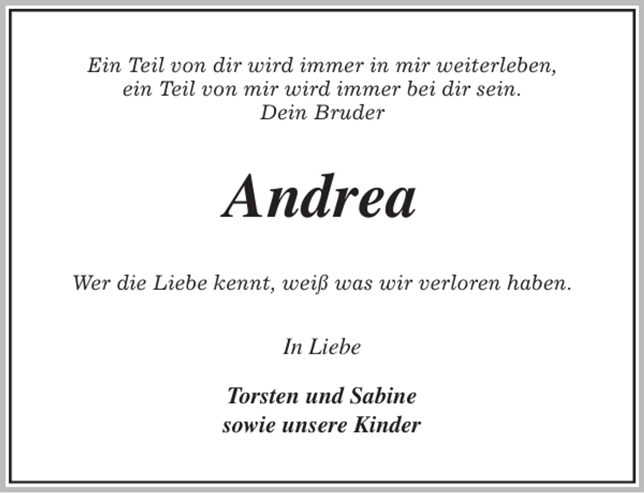<p>Ein Teil von dir wird immer in mir weiterleben,<br />ein Teil von mir wird immer bei dir sein.<br />Dein Bruder<br />Andrea<br />Wer die Liebe kennt, weiß was wir verloren haben.<br />In Liebe</p>
<p>Torsten und Sabine<br />sowie unsere Kinder</p>