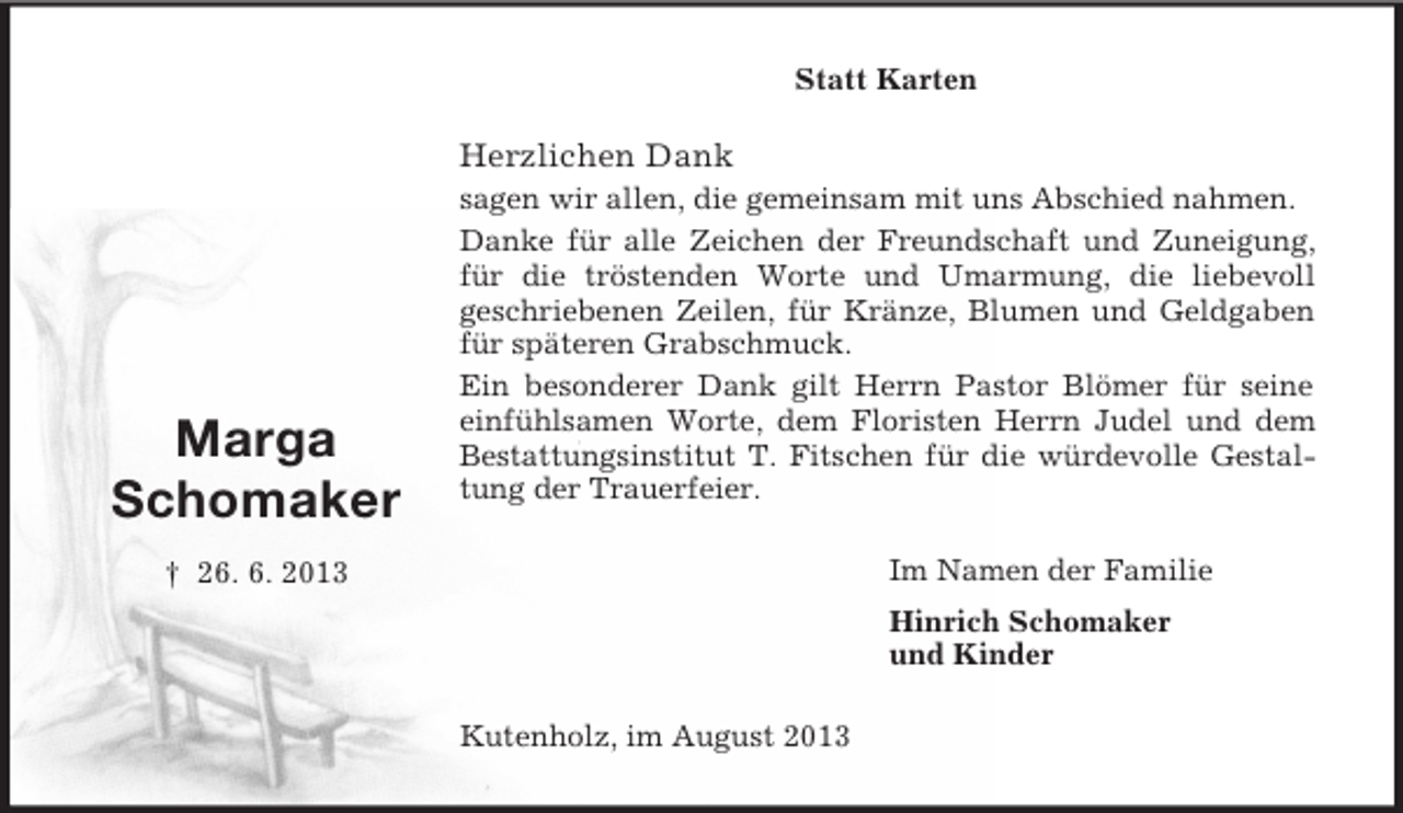 <p>Statt Karten</p><p>Herzlichen Dank</p><p>Marga<br />Schomaker</p><p>sagen wir allen, die gemeinsam mit uns Abschied nahmen.<br />Danke für alle Zeichen der Freundschaft und Zuneigung,<br />für die tröstenden Worte und Umarmung, die liebevoll<br />geschriebenen Zeilen, für Kränze, Blumen und Geldgaben<br />für späteren Grabschmuck.<br />Ein besonderer Dank gilt Herrn Pastor Blömer für seine<br />einfühlsamen Worte, dem Floristen Herrn Judel und dem<br />Bestattungsinstitut T. Fitschen für die würdevolle Gestaltung der Trauerfeier.<br />Im Namen der Familie</p><p>† 26. 6. 2013</p><p>Hinrich Schomaker<br />und Kinder<br />Kutenholz, im August 2013</p>