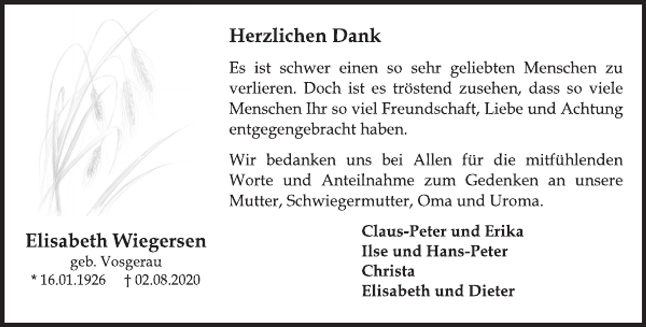 <p>Elisabeth Wiegersen<br />geb. Vosgerau<br />* 16.01.1926 + 02.08.2020</p>
<p>Herzlichen Dank</p>
<p>Es ist schwer einen so sehr geliebten Menschen zu<br />verlieren. Doch ist es tröstend zusehen, dass so viele<br />Menschen Ihr so viel Freundschaft, Liebe und Achtung<br />entgegengebracht haben.</p>
<p>Wir bedanken uns bei Allen für die mitfühlenden<br />Worte und Anteilnahme zum Gedenken an unsere<br />Mutter, Schwiegermutter, Oma und Uroma.</p>
<p>Claus-Peter und Erika</p>
<p>Ilse und Hans-Peter</p>
<p>Christa</p>
<p>Elisabeth und Dieter</p>
<p>Elisabeth Wiegersen</p>
<p>geb. Vosgerau</p>
<p>* 16.01.1926 † 02.08.2020</p>