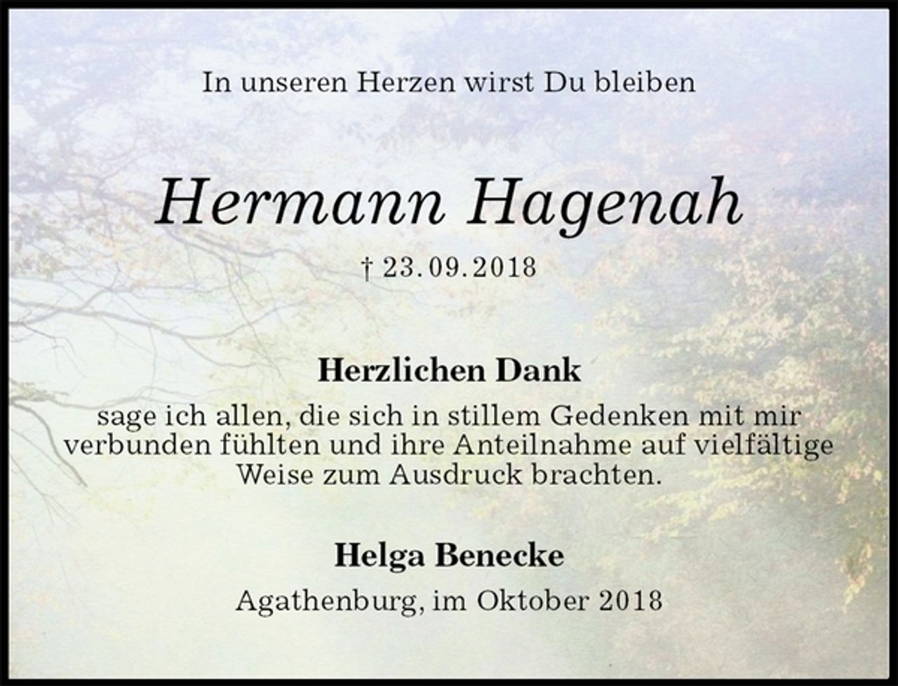 <p>In unseren Herzen wirst Du bleiben<br />Hermann Hagenah<br />† 23. 09. 2018<br />Herzlichen Dank<br />sage ich allen, die sich in stillem Gedenken mit mir<br />verbunden fühlten und ihre Anteilnahme auf vielfältige Weise zum Ausdruck brachten.<br />Helga Benecke<br />Agathenburg, im Oktober 2018</p>