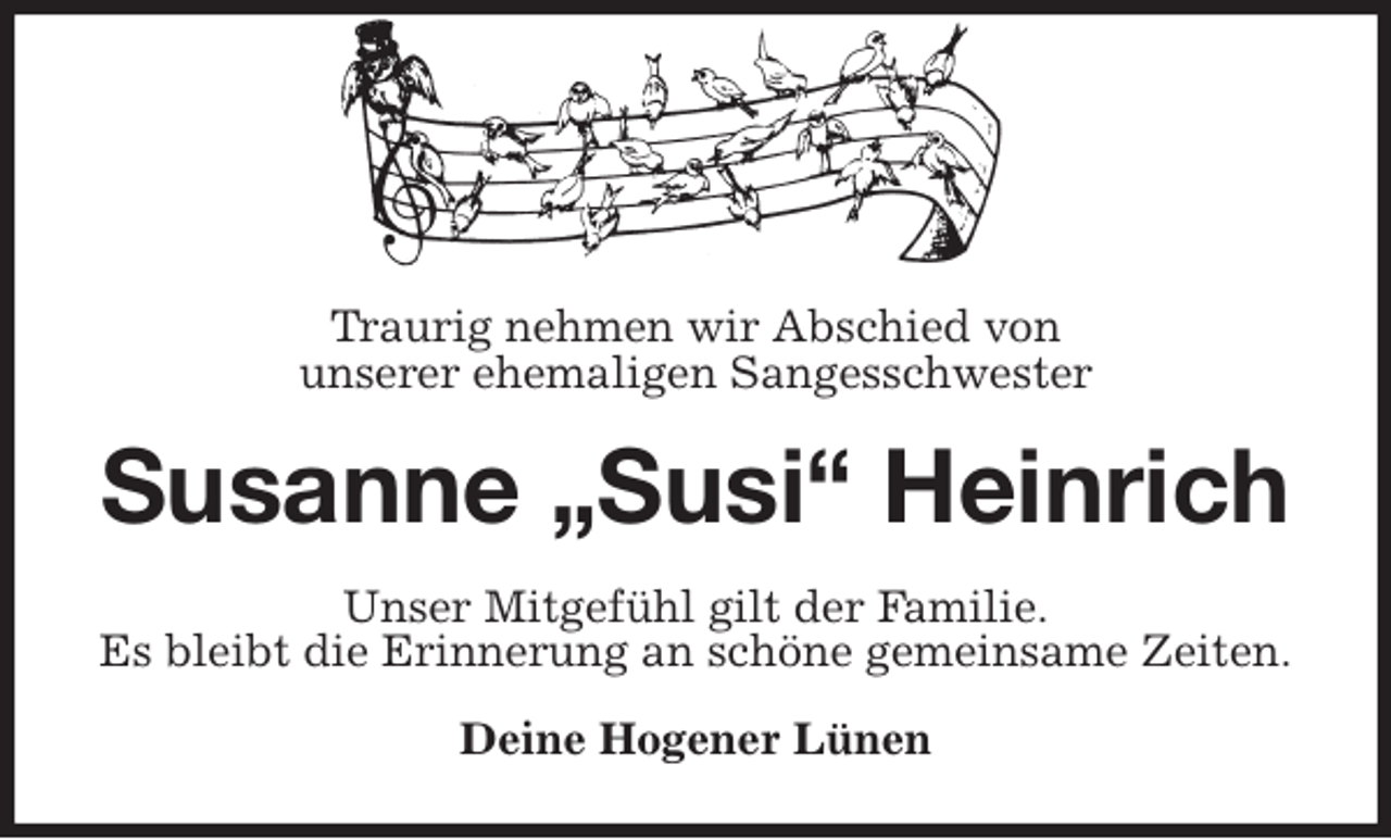 <p>Traurig nehmen wir Abschied von<br />unserer ehemaligen Sangesschwester<br />Susanne „Susi“ Heinrich<br />Unser Mitgefühl gilt der Familie.<br />Es bleibt die Erinnerung an schöne gemeinsame Zeiten.<br />Deine Hogener Lünen</p>