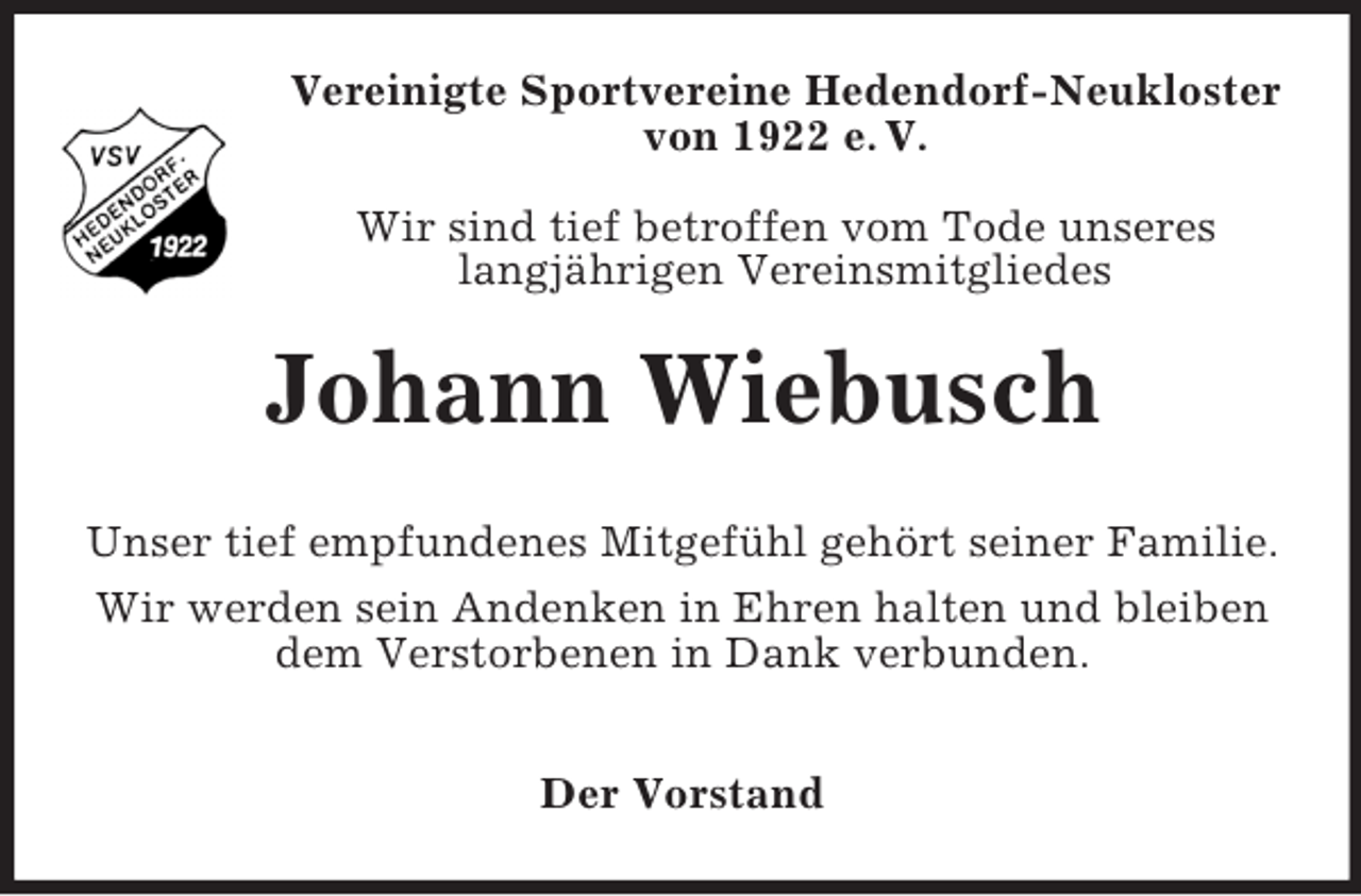 <p>Vereinigte Sportvereine Hedendorf-Neukloster<br />von 1922 e. V.<br />Wir sind tief betroffen vom Tode unseres<br />langjährigen Vereinsmitgliedes</p><p>Johann Wiebusch<br />Unser tief empfundenes Mitgefühl gehört seiner Familie.<br />Wir werden sein Andenken in Ehren halten und bleiben<br />dem Verstorbenen in Dank verbunden.<br />Der Vorstand</p>