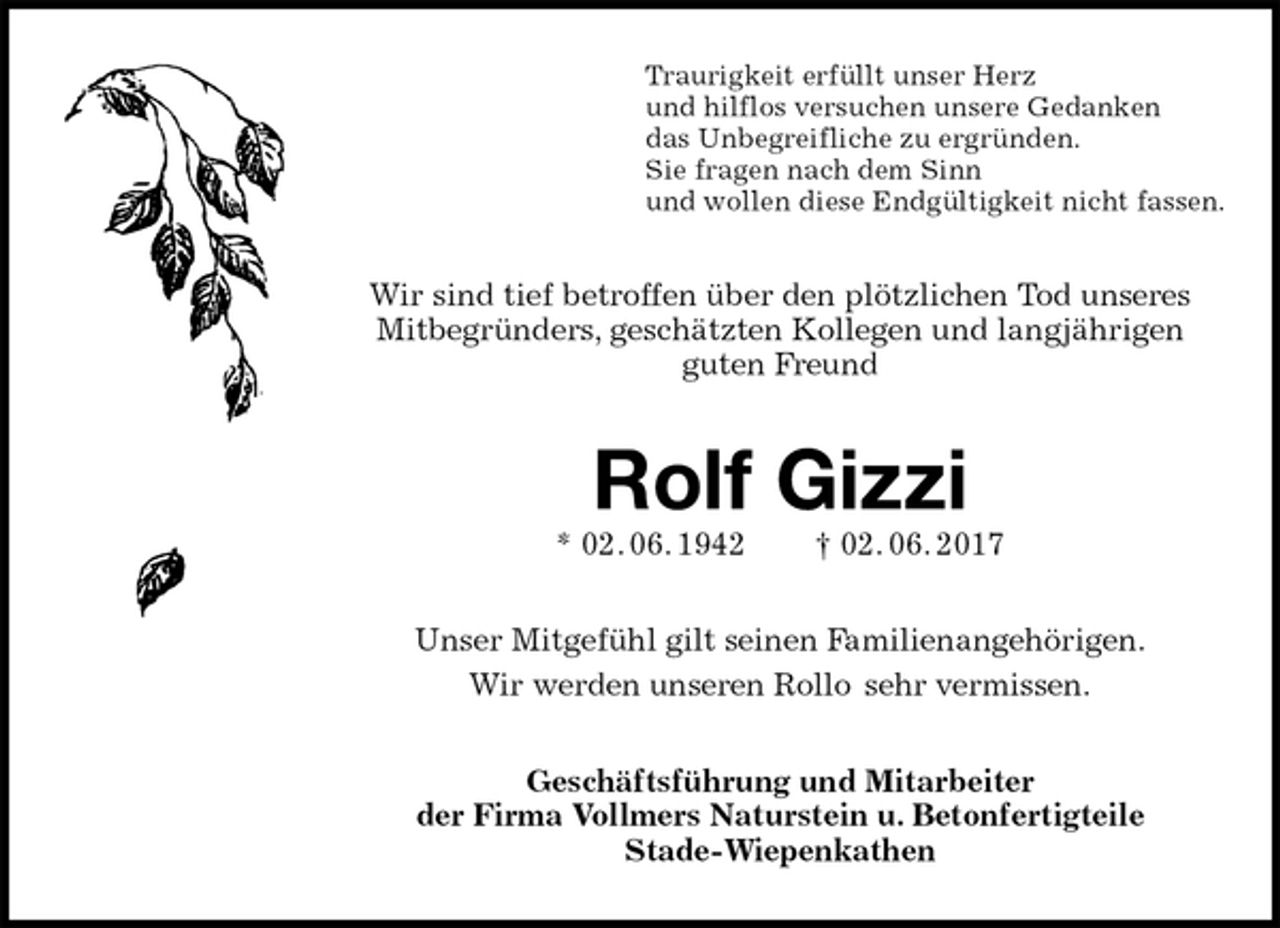 <p>Traurigkeit erfüllt unser Herz<br />und hilflos versuchen unsere Gedanken<br />das Unbegreifliche zu ergründen.<br />Sie fragen nach dem Sinn<br />und wollen diese Endgültigkeit nicht fassen.<br />Wir sind tief betroffen über den plötzlichen Tod unseres Mitbegründers, geschätzten Kollegen und langjährigen<br />guten Freund<br />Rolf Gizzi<br />* 02. 06. 1942 † 02. 06. 2017<br />Unser Mitgefühl gilt seinen Familienangehörigen.<br />Wir werden unseren Rollo sehr vermissen.<br />Geschäftsführung und Mitarbeiter<br />der Firma Vollmers Naturstein u. Betonfertigteile<br />Stade-Wiepenkathen</p>