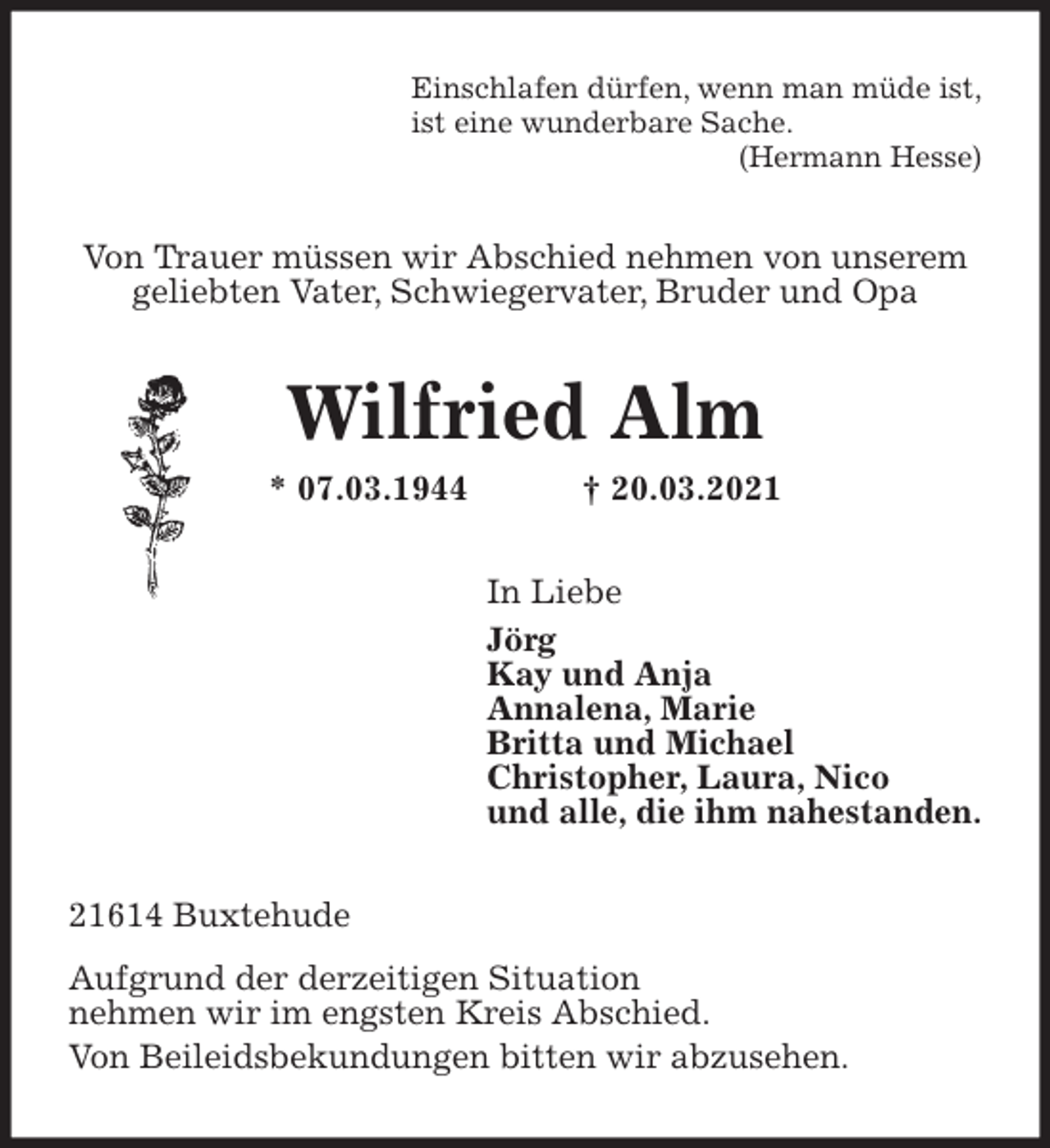 <p>Einschlafen dürfen, wenn man müde ist,<br />ist eine wunderbare Sache.<br />(Hermann Hesse)<br />Von Trauer müssen wir Abschied nehmen von unserem<br />geliebten Vater, Schwiegervater, Bruder und Opa<br />Wilfried Alm<br />* 07.03.1944 † 20.03.2021<br />In Liebe<br />Jörg<br />Kay und Anja<br />Annalena, Marie<br />Britta und Michael<br />Christopher, Laura, Nico<br />und alle, die ihm nahestanden.<br />21614 Buxtehude<br />Aufgrund der derzeitigen Situation<br />nehmen wir im engsten Kreis Abschied.<br />Von Beileidsbekundungen bitten wir abzusehen.</p>