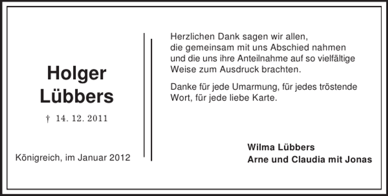 <p>Holger<br />Lübbers</p><p>Herzlichen Dank sagen wir allen,<br />die gemeinsam mit uns Abschied nahmen<br />und die uns ihre Anteilnahme auf so vielfältige<br />Weise zum Ausdruck brachten.<br />Danke für jede Umarmung, für jedes tröstende<br />Wort, für jede liebe Karte.</p><p>† 14. 12. 2011</p><p>Königreich, im Januar 2012</p><p>Wilma Lübbers<br />Arne und Claudia mit Jonas</p>