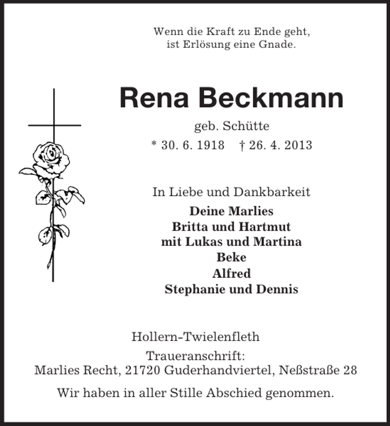 <p>Wenn die Kraft zu Ende geht,<br />ist Erlösung eine Gnade.</p><p>Rena Beckmann<br />geb. Schütte<br />* 30. 6. 1918 † 26. 4. 2013</p><p>In Liebe und Dankbarkeit<br />Deine Marlies<br />Britta und Hartmut<br />mit Lukas und Martina<br />Beke<br />Alfred<br />Stephanie und Dennis</p><p>Hollern-Twielenfleth<br />Traueranschrift:<br />Marlies Recht, 21720 Guderhandviertel, Neßstraße 28<br />Wir haben in aller Stille Abschied genommen.</p>
