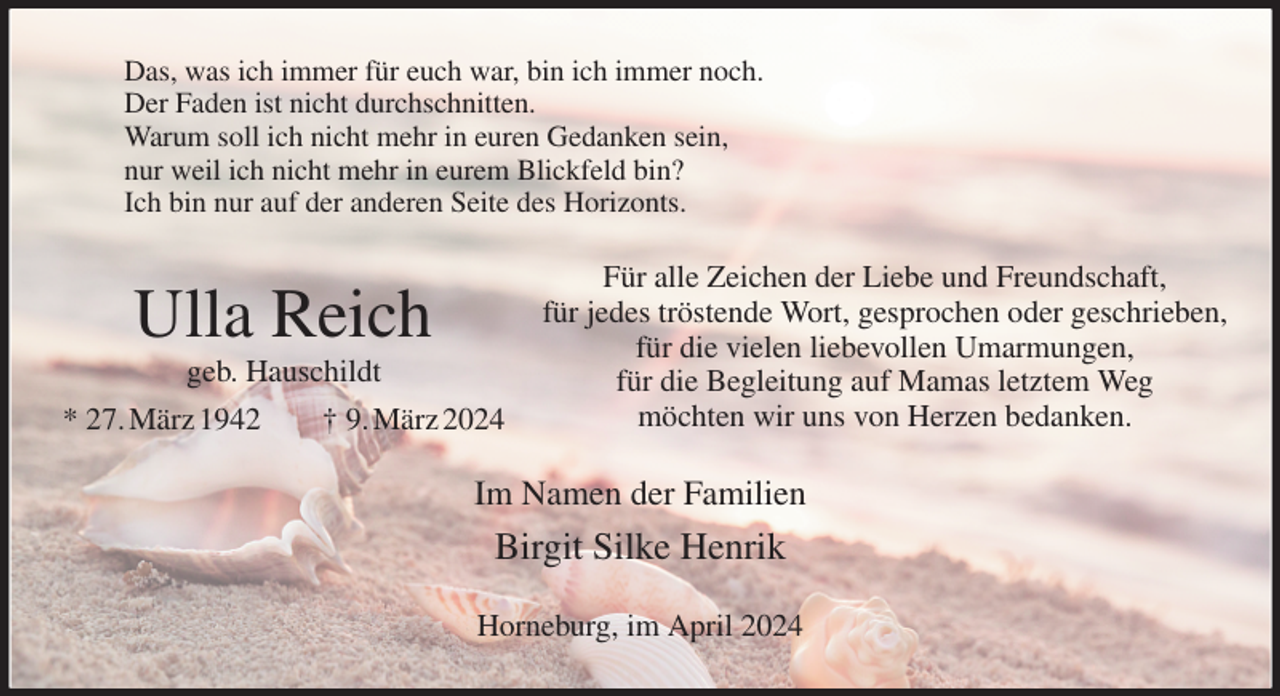 <p>Das, was ich immer für euch war, bin ich immer noch.<br />Der Faden ist nicht durchschnitten.<br />Warum soll ich nicht mehr in euren Gedanken sein,<br />nur weil ich nicht mehr in eurem Blickfeld bin?<br />Ich bin nur auf der anderen Seite des Horizonts.<br />Für alle Zeichen der Liebe und Freundschaft,<br />für jedes tröstende Wort, gesprochen oder geschrieben,<br />für die vielen liebevollen Umarmungen,<br />für die Begleitung auf Mamas letztem Weg<br />möchten wir uns von Herzen bedanken.<br />Im Namen der Familien<br />Birgit Silke Henrik<br />Horneburg, im April 2024<br />Ulla Reich<br />geb. Hauschildt<br />* 27. März 1942 † 9. März 2024</p>
