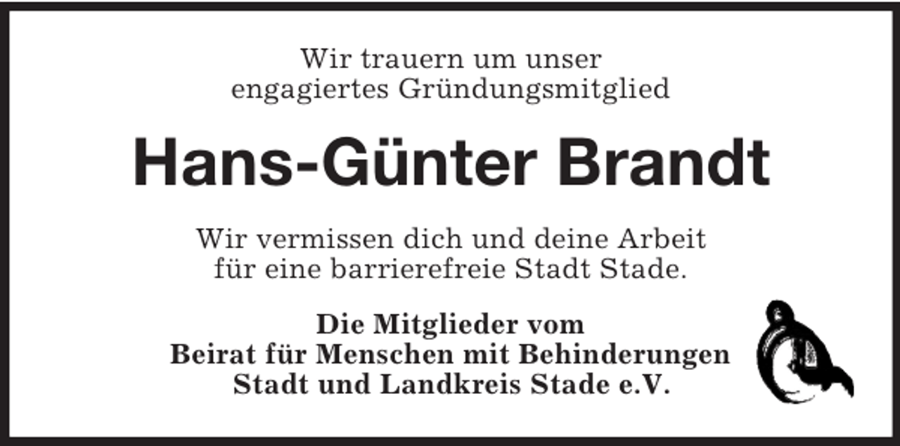 <p>Wir trauern um unser<br />engagiertes Gründungsmitglied</p><p>Hans-Günter Brandt<br />Wir vermissen dich und deine Arbeit<br />für eine barrierefreie Stadt Stade.<br />Die Mitglieder vom<br />Beirat für Menschen mit Behinderungen<br />Stadt und Landkreis Stade e.V.</p>
