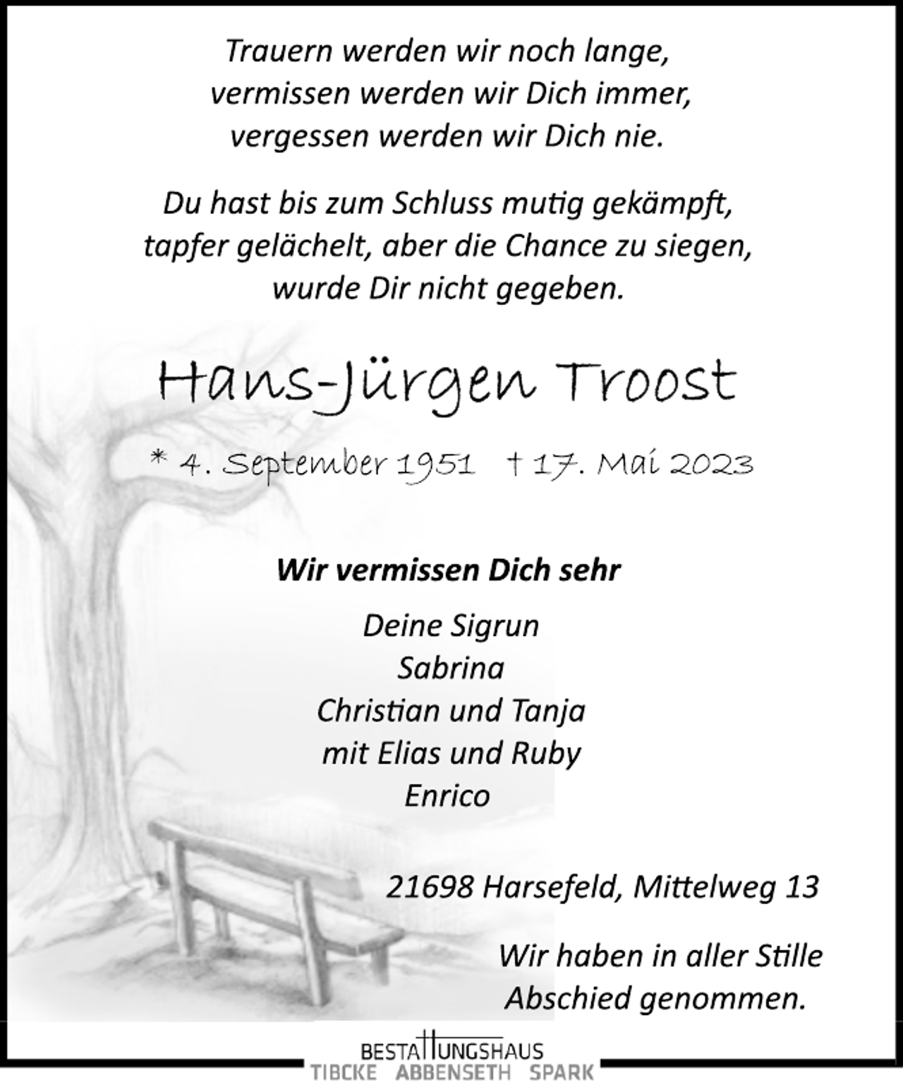 <p>Trauern werden wir noch lange,<br />vermissen werden wir Dich immer,<br />vergessen werden wir Dich nie.<br />Du hast bis zum Schluss mutig gekämpft,<br />tapfer gelächelt, aber die Chance zu siegen,<br />wurde Dir nicht gegeben.<br />Hans-Jürgen Troost<br />* 4. September 1951 † 17. Mai 2023<br />Wir vermissen Dich sehr<br />Deine Sigrun<br />Sabrina<br />Christian und Tanja<br />mit Elias und Ruby<br />Enrico<br />21698 Harsefeld, Mittelweg 13<br />Wir haben in aller Stille<br />Abschied genommen.</p>