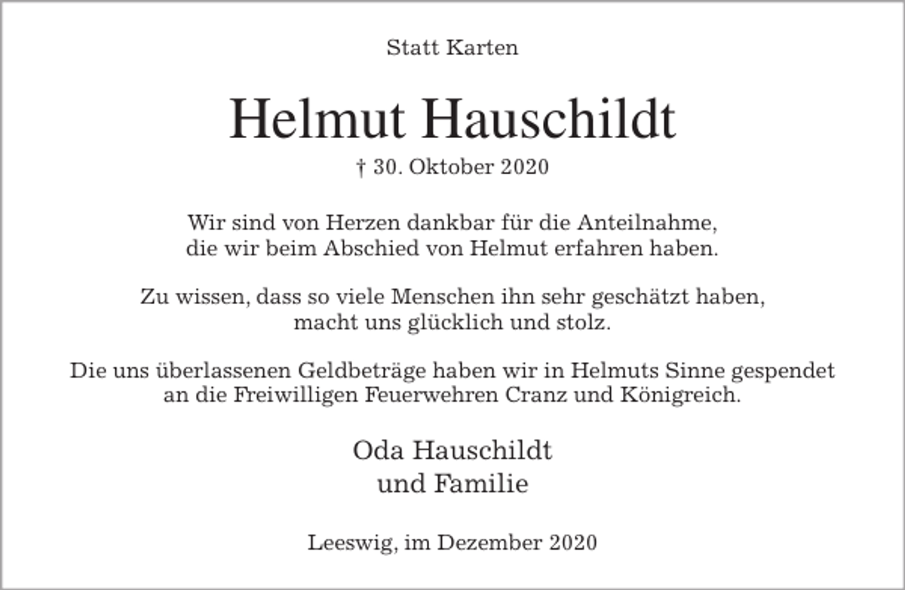 <p>Statt Karten<br />Helmut Hauschildt<br />† 30. Oktober 2020<br />Wir sind von Herzen dankbar für die Anteilnahme,<br />die wir beim Abschied von Helmut erfahren haben.</p>
<p>Zu wissen, dass so viele Menschen ihn sehr geschätzt haben,<br />macht uns glücklich und stolz.</p>
<p>Die uns überlassenen Geldbeträge haben wir in Helmuts Sinne gespendet<br />an die Freiwilligen Feuerwehren Cranz und Königreich.<br />Oda Hauschildt<br />und Familie<br />Leeswig, im Dezember 2020</p>