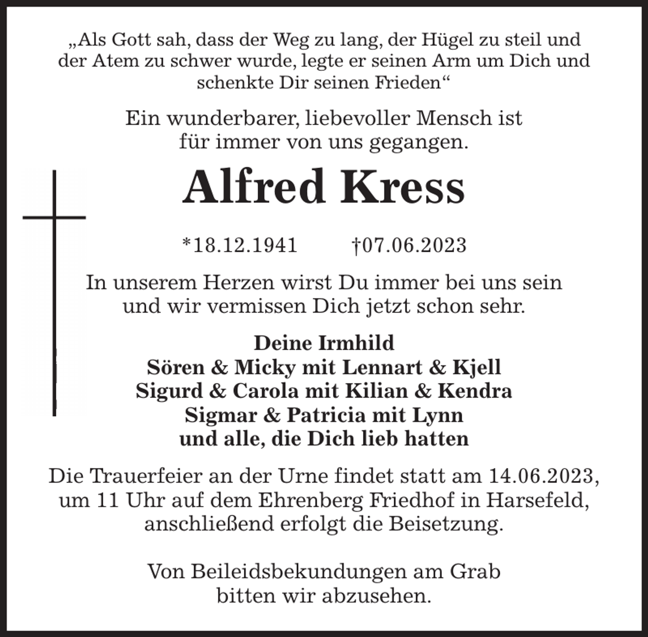 <p>„Als Gott sah, dass der Weg zu lang, der Hügel zu steil und<br />der Atem zu schwer wurde, legte er seinen Arm um Dich und<br />schenkte Dir seinen Frieden“<br />Ein wunderbarer, liebevoller Mensch ist<br />für immer von uns gegangen.<br />Alfred Kress<br />*18.12.1941 †07.06.2023<br />In unserem Herzen wirst Du immer bei uns sein<br />und wir vermissen Dich jetzt schon sehr.<br />Deine Irmhild<br />Sören &amp; Micky mit Lennart &amp; Kjell<br />Sigurd &amp; Carola mit Kilian &amp; Kendra<br />Sigmar &amp; Patricia mit Lynn<br />und alle, die Dich lieb hatten<br />Die Trauerfeier an der Urne findet statt am 14.06.2023,<br />um 11 Uhr auf dem Ehrenberg Friedhof in Harsefeld,<br />anschließend erfolgt die Beisetzung.</p><p>Von Beileidsbekundungen am Grab<br />bitten wir abzusehen.</p>
